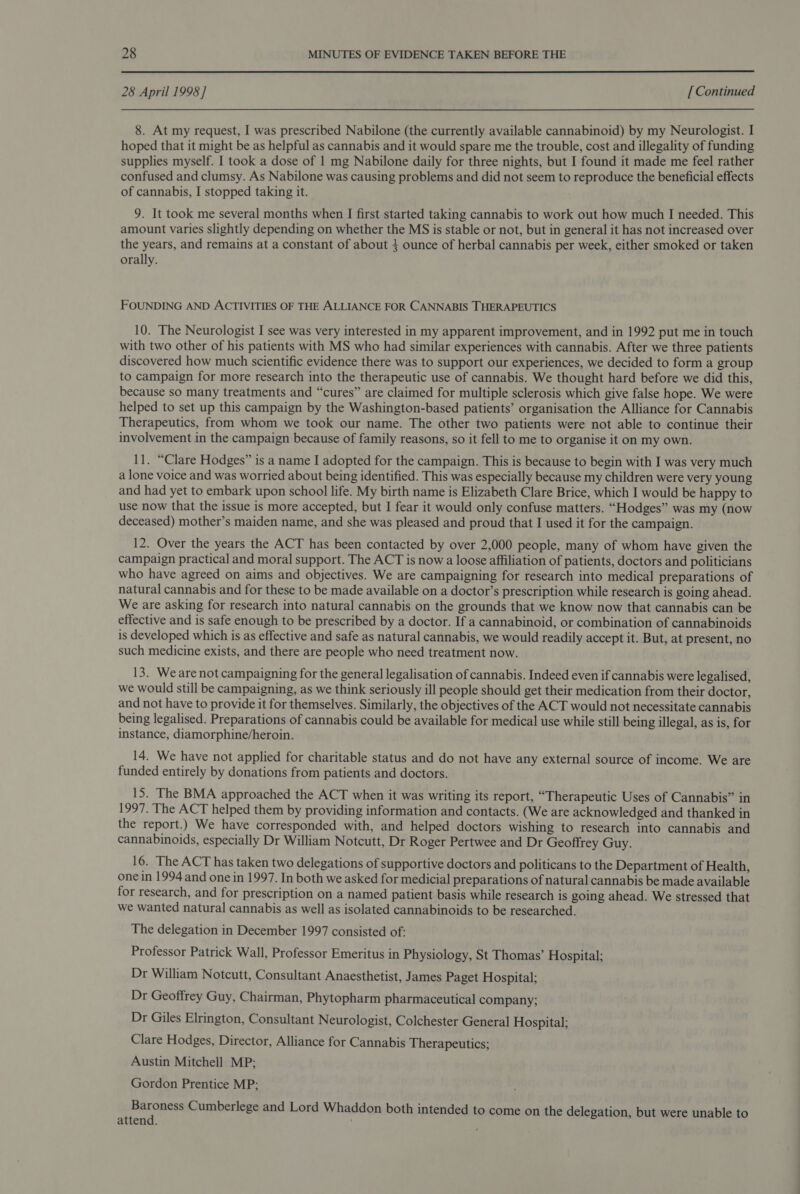  28 April 1998 ] [ Continued 8. At my request, I was prescribed Nabilone (the currently available cannabinoid) by my Neurologist. I hoped that it might be as helpful as cannabis and it would spare me the trouble, cost and illegality of funding supplies myself. I took a dose of 1 mg Nabilone daily for three nights, but I found it made me feel rather confused and clumsy. As Nabilone was causing problems and did not seem to reproduce the beneficial effects of cannabis, I stopped taking it. 9. It took me several months when I first started taking cannabis to work out how much I needed. This amount varies slightly depending on whether the MS is stable or not, but in general it has not increased over the years, and remains at a constant of about 4 ounce of herbal cannabis per week, either smoked or taken orally. FOUNDING AND ACTIVITIES OF THE ALLIANCE FOR CANNABIS THERAPEUTICS 10. The Neurologist I see was very interested in my apparent improvement, and in 1992 put me in touch with two other of his patients with MS who had similar experiences with cannabis. After we three patients discovered how much scientific evidence there was to support our experiences, we decided to form a group to campaign for more research into the therapeutic use of cannabis. We thought hard before we did this, because so many treatments and “cures” are claimed for multiple sclerosis which give false hope. We were helped to set up this campaign by the Washington-based patients’ organisation the Alliance for Cannabis Therapeutics, from whom we took our name. The other two patients were not able to continue their involvement in the campaign because of family reasons, so it fell to me to organise it on my own. 11. “Clare Hodges” is a name I adopted for the campaign. This is because to begin with I was very much a lone voice and was worried about being identified. This was especially because my children were very young and had yet to embark upon school life. My birth name is Elizabeth Clare Brice, which I would be happy to use now that the issue is more accepted, but I fear it would only confuse matters. “Hodges” was my (now deceased) mother’s maiden name, and she was pleased and proud that I used it for the campaign. 12. Over the years the ACT has been contacted by over 2,000 people, many of whom have given the campaign practical and moral support. The ACT is now a loose affiliation of patients, doctors and politicians who have agreed on aims and objectives. We are campaigning for research into medical preparations of natural cannabis and for these to be made available on a doctor’s prescription while research is going ahead. We are asking for research into natural cannabis on the grounds that we know now that cannabis can be effective and is safe enough to be prescribed by a doctor. If a cannabinoid, or combination of cannabinoids is developed which is as effective and safe as natural cannabis, we would readily accept it. But, at present, no such medicine exists, and there are people who need treatment now. 13. Weare not campaigning for the general legalisation of cannabis. Indeed even if cannabis were legalised, we would still be campaigning, as we think seriously ill people should get their medication from their doctor, and not have to provide it for themselves. Similarly, the objectives of the ACT would not necessitate cannabis being legalised. Preparations of cannabis could be available for medical use while still being illegal, as is, for instance, diamorphine/heroin. 14. We have not applied for charitable status and do not have any external source of income. We are funded entirely by donations from patients and doctors. 15. The BMA approached the ACT when it was writing its report, “Therapeutic Uses of Cannabis” in 1997. The ACT helped them by providing information and contacts. (We are acknowledged and thanked in the report.) We have corresponded with, and helped doctors wishing to research into cannabis and cannabinoids, especially Dr William Notcutt, Dr Roger Pertwee and Dr Geoffrey Guy. 16. The ACT has taken two delegations of supportive doctors and politicans to the Department of Health, one in 1994 and one in 1997. In both we asked for medicial preparations of natural cannabis be made available for research, and for prescription on a named patient basis while research is going ahead. We stressed that we wanted natural cannabis as well as isolated cannabinoids to be researched. The delegation in December 1997 consisted of: Professor Patrick Wall, Professor Emeritus in Physiology, St Thomas’ Hospital; Dr William Notcutt, Consultant Anaesthetist, James Paget Hospital; Dr Geoffrey Guy, Chairman, Phytopharm pharmaceutical company; Dr Giles Elrington, Consultant Neurologist, Colchester General Hospital; Clare Hodges, Director, Alliance for Cannabis Therapeutics; Austin Mitchell MP; Gordon Prentice MP; mares Cumberlege and Lord Whaddon both intended to come on the delegation, but were unable to attend.