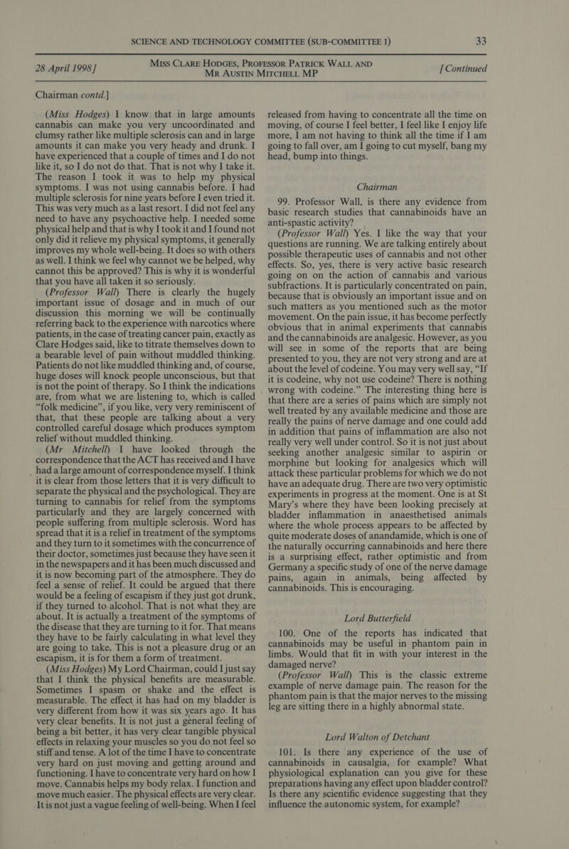 Chairman contd. ] (Miss Hodges) | know that in large amounts cannabis can make you very uncoordinated and clumsy rather like multiple sclerosis can and in large amounts it can make you very heady and drunk. I have experienced that a couple of times and I do not like it, so I do not do that. That is not why I take it. The reason I took it was to help my physical symptoms. I was not using cannabis before. I had multiple sclerosis for nine years before I even tried it. This was very much as a last resort. I did not feel any need to have any psychoactive help. I needed some physical help and that is why I took it and I found not only did it relieve my physical symptoms, it generally improves my whole well-being. It does so with others as well. I think we feel why cannot we be helped, why cannot this be approved? This is why it is wonderful that you have all taken it so seriously. (Professor Wall) There is clearly the hugely important issue of dosage and in much of our discussion this morning we will be continually referring back to the experience with narcotics where patients, in the case of treating cancer pain, exactly as Clare Hodges said, like to titrate themselves down to a bearable level of pain without muddled thinking. Patients do not like muddled thinking and, of course, huge doses will knock people unconscious, but that is not the point of therapy. So I think the indications are, from what we are listening to, which is called “folk medicine”, if you like, very very reminiscent of that, that these people are talking about a very controlled careful dosage which produces symptom relief without muddled thinking. (Mr Mitchell) 1 have looked through the correspondence that the ACT has received and I have had a large amount of correspondence myself. I think it is clear from those letters that it is very difficult to separate the physical and the psychological. They are turning to cannabis for relief from the symptoms particularly and they are largely concerned with people suffering from multiple sclerosis. Word has spread that it is a relief in treatment of the symptoms and they turn to it sometimes with the concurrence of their doctor, sometimes just because they have seen it in the newspapers and it has been much discussed and it is now becoming part of the atmosphere. They do feel a sense of relief. It could be argued that there would be a feeling of escapism if they just got drunk, if they turned to alcohol. That is not what they are about. It is actually a treatment of the symptoms of the disease that they are turning to it for. That means they have to be fairly calculating in what level they are going to take. This is not a pleasure drug or an escapism, it is for them a form of treatment. (Miss Hodges) My Lord Chairman, could I just say that I think the physical benefits are measurable. Sometimes I spasm or shake and the effect is measurable. The effect it has had on my bladder is very different from how it was six years ago. It has very clear benefits. It is not just a general feeling of being a bit better, it has very clear tangible physical effects in relaxing your muscles so you do not feel so stiff and tense. A lot of the time I have to concentrate very hard on just moving and getting around and functioning. I have to concentrate very hard on how I move. Cannabis helps my body relax. I function and move much easier. The physical effects are very clear. It is not just a vague feeling of well-being. When I feel released from having to concentrate all the time on moving, of course I feel better, I feel like I enjoy life more, I am not having to think all the time if I am going to fall over, am I going to cut myself, bang my head, bump into things. Chairman 99. Professor Wall, is there any evidence from basic research studies that cannabinoids have an anti-spastic activity? (Professor Wall) Yes. I like the way that your questions are running. We are talking entirely about possible therapeutic uses of cannabis and not other effects. So, yes, there is very active basic research going on on the action of cannabis and various subfractions. It is particularly concentrated on pain, because that is obviously an important issue and on such matters as you mentioned such as the motor movement. On the pain issue, it has become perfectly obvious that in animal experiments that cannabis and the cannabinoids are analgesic. However, as you will see in some of the reports that are being presented to you, they are not very strong and are at about the level of codeine. You may very well say, “If it is codeine, why not use codeine? There is nothing wrong with codeine.” The interesting thing here is that there are a series of pains which are simply not well treated by any available medicine and those are really the pains of nerve damage and one could add in addition that pains of inflammation are also not really very well under control. So it is not just about seeking another analgesic similar to aspirin or morphine but looking for analgesics which will attack these particular problems for which we do not have an adequate drug. There are two very optimistic experiments in progress at the moment. One is at St Mary’s where they have been looking precisely at bladder inflammation in anaesthetised animals where the whole process appears to be affected by quite moderate doses of anandamide, which is one of the naturally occurring cannabinoids and here there is a surprising effect, rather optimistic and from Germany a specific study of one of the nerve damage pains, again in animals, being affected by cannabinoids. This is encouraging. Lord Butterfield 100. One of the reports has indicated that cannabinoids may be useful in phantom pain in limbs. Would that fit in with your interest in the damaged nerve? (Professor Wall) This is the classic extreme example of nerve damage pain. The reason for the phantom pain is that the major nerves to the missing leg are sitting there in a highly abnormal state. Lord Walton of Detchant 101. Is there any experience of the use of cannabinoids in causalgia, for example? What physiological explanation can you give for these preparations having any effect upon bladder control? Is there any scientific evidence suggesting that they influence the autonomic system, for example?