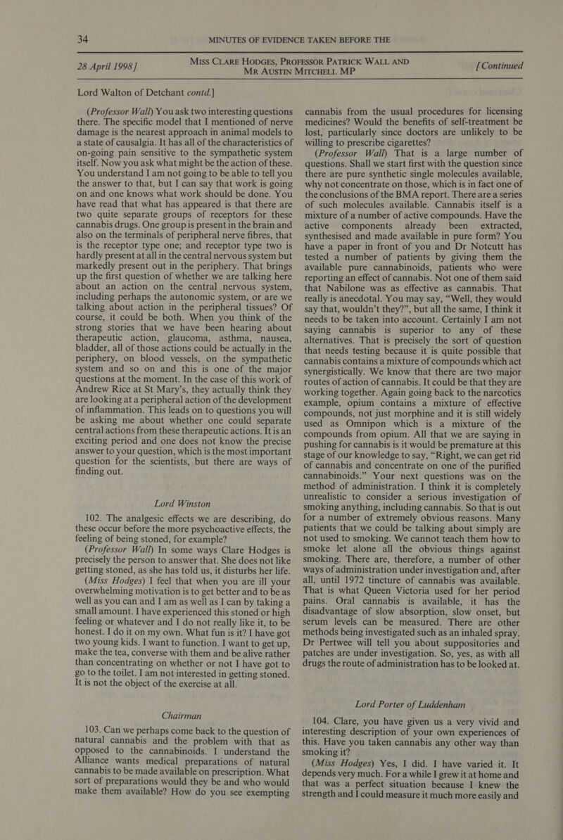  28 April 1998] Lord Walton of Detchant contd.] (Professor Wall) You ask two interesting questions there. The specific model that I mentioned of nerve damage is the nearest approach in animal models to a state of causalgia. It has all of the characteristics of on-going pain sensitive to the sympathetic system itself. Now you ask what might be the action of these. You understand I am not going to be able to tell you the answer to that, but I can say that work is going on and one knows what work should be done. You have read that what has appeared is that there are two quite separate groups of receptors for these cannabis drugs. One group is present in the brain and also on the terminals of peripheral nerve fibres, that is the receptor type one; and receptor type two is hardly present at all in the central nervous system but markedly present out in the periphery. That brings up the first question of whether we are talking here about an action on the central nervous system, including perhaps the autonomic system, or are we talking about action in the peripheral tissues? Of course, it could be both. When you think of the strong stories that we have been hearing about therapeutic action, glaucoma, asthma, nausea, bladder, all of those actions could be actually in the periphery, on blood vessels, on the sympathetic system and so on and this is one of the major questions at the moment. In the case of this work of Andrew Rice at St Mary’s, they actually think they are looking at a peripheral action of the development of inflammation. This leads on to questions you will be asking me about whether one could separate central actions from these therapeutic actions. It is an exciting period and one does not know the precise answer to your question, which is the most important question for the scientists, but there are ways of finding out. Lord Winston 102. The analgesic effects we are describing, do these occur before the more psychoactive effects, the feeling of being stoned, for example? (Professor Wall) In some ways Clare Hodges is precisely the person to answer that. She does not like getting stoned, as she has told us, it disturbs her life. (Miss Hodges) I feel that when you are ill your overwhelming motivation is to get better and to be as well as you can and I am as well as I can by taking a small amount. I have experienced this stoned or high feeling or whatever and I do not really like it, to be honest. I do it on my own. What fun is it? I have got two young kids. I want to function. I want to get up, make the tea, converse with them and be alive rather than concentrating on whether or not I have got to go to the toilet. I am not interested in getting stoned. It is not the object of the exercise at all. Chairman 103. Can we perhaps come back to the question of natural cannabis and the problem with that as opposed to the cannabinoids. I understand the Alliance wants medical preparations of natural cannabis to be made available on prescription. What sort of preparations would they be and who would make them available? How do you see exempting [Continued cannabis from the usual procedures for licensing medicines? Would the benefits of self-treatment be lost, particularly since doctors are unlikely to be willing to prescribe cigarettes? (Professor Wall) That is a large number of questions. Shall we start first with the question since there are pure synthetic single molecules available, why not concentrate on those, which is in fact one of the conclusions of the BMA report. There are a series of such molecules available. Cannabis itself is a mixture of a number of active compounds. Have the active components already been _ extracted, synthesised and made available in pure form? You have a paper in front of you and Dr Notcutt has tested a number of patients by giving them the available pure cannabinoids, patients who were reporting an effect of cannabis. Not one of them said that Nabilone was as effective as cannabis. That really is anecdotal. You may say, “Well, they would say that, wouldn’t they?”, but all the same, I think it needs to be taken into account. Certainly I am not saying cannabis is superior to any of these alternatives. That is precisely the sort of question that needs testing because it is quite possible that cannabis contains a mixture of compounds which act synergistically. We know that there are two major routes of action of cannabis. It could be that they are working together. Again going back to the narcotics example, opium contains a mixture of effective compounds, not just morphine and it is still widely used as Omnipon which is a mixture of the compounds from opium. All that we are saying in pushing for cannabis is it would be premature at this stage of our knowledge to say, “Right, we can get rid of cannabis and concentrate on one of the purified cannabinoids.” Your next questions was on the method of administration. I think it is completely unrealistic to consider a serious investigation of smoking anything, including cannabis. So that is out for a number of extremely obvious reasons. Many patients that we could be talking about simply are not used to smoking. We cannot teach them how to smoke let alone all the obvious things against smoking. There are, therefore, a number of other ways of administration under investigation and, after all, until 1972 tincture of cannabis was available. That is what Queen Victoria used for her period pains. Oral cannabis is available, it has the disadvantage of slow absorption, slow onset, but serum levels can be measured. There are other methods being investigated such as an inhaled spray. Dr Pertwee will tell you about suppositories and patches are under investigation. So, yes, as with all drugs the route of administration has to be looked at. Lord Porter of Luddenham 104. Clare, you have given us a very vivid and interesting description of your own experiences of this. Have you taken cannabis any other way than smoking it? (Miss Hodges) Yes, I did. I have varied it. It depends very much. Fora while I grew it at home and that was a perfect situation because I knew the strength and I could measure it much more easily and