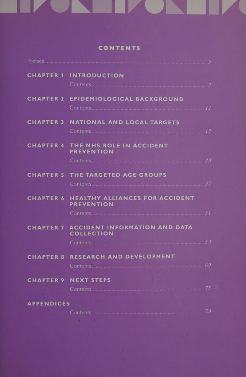 mo” VAM’ UA HEP « CONTENTS Preface...........cccccscscssesessscsdevesneseswaessavelecie yo ege ee enaaa=e bs CHAPTER 1 INTRODUCTION Contents ...:../....&lt;cesamenette ee PRA ee Re Pe ALANS yf CHAPTER 2 EPIDEMIOLOGICAL BACKGROUND Contents... eee Sone en SUR Me GO i ae a CHAPTER 3 NATIONAL AND LOCAL TARGETS Contents ....:.33.ve ee Pe ee Pe ee oa fe7. CHAPTER 4 THE NHS ROLE IN ACCIDENT PREVENTION Contents.....0k. see oe rn es is} CHAPTER 5 THE TARGETED AGE GROUPS Contents oo... seccteslee eee oF CHAPTER 6 HEALTHY ALLIANCES FOR ACCIDENT PREVENTION Contentstaee caiein cous ocean 51 CHAPTER 7 ACCIDENT INFORMATION AND DATA (of o} EE len aie), | CONteENtS ...ccss.ccoeccce tunics eee eee ote CHAPTER 8 RESEARCH AND DEVELOPMENT CONTONHS oosccccccoccisuiee yeutinceee ly cite ean a asa an 69 CHAPTER 9 NEXT STEPS CONTERIS veccccccoscsesccosteh setae ee ee eee Vis APPENDICES COnte nt oc. iascsncseadi dict oe otter ds |e aoa ee eee eee AGEs, 79