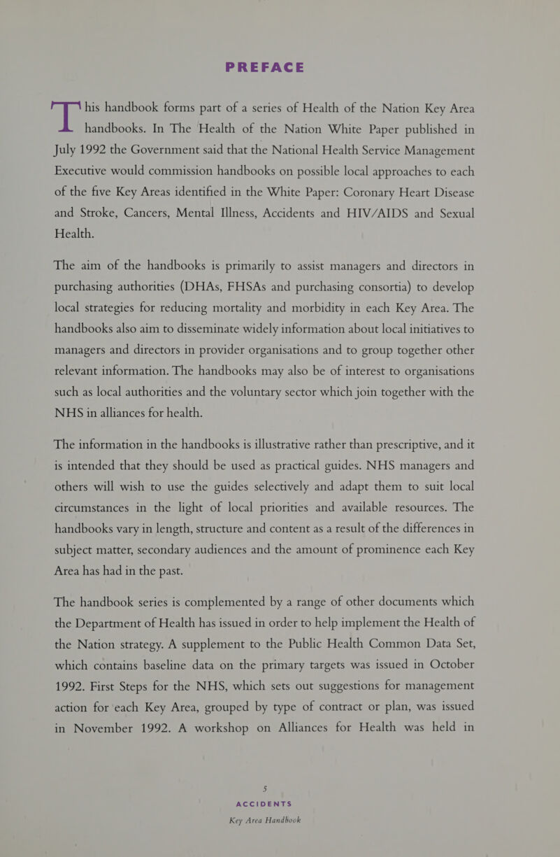 PREFACE aie his handbook forms part of a series of Health of the Nation Key Area handbooks. In The Health of the Nation White Paper published in July 1992 the Government said that the National Health Service Management Executive would commission handbooks on possible local approaches to each of the five Key Areas identified in the White Paper: Coronary Heart Disease and Stroke, Cancers, Mental Illness, Accidents and HIV/AIDS and Sexual Health. The aim of the handbooks is primarily to assist managers and directors in purchasing authorities (DHAs, FHSAs and purchasing consortia) to develop local strategies for reducing mortality and morbidity in each Key Area. The handbooks also aim to disseminate widely information about local initiatives to managers and directors in provider organisations and to group together other relevant information. The handbooks may also be of interest to organisations such as local authorities and the voluntary sector which join together with the NHS in alliances for health. The information in the handbooks is illustrative rather than prescriptive, and it is intended that they should be used as practical guides. NHS managers and others will wish to use the guides selectively and adapt them to suit local circumstances in the light of local priorities and available resources. The handbooks vary in length, structure and content as a result of the differences in subject matter, secondary audiences and the amount of prominence each Key Area has had in the past. The handbook series is complemented by a range of other documents which the Department of Health has issued in order to help implement the Health of the Nation strategy. A supplement to the Public Health Common Data Set, which contains baseline data on the primary targets was issued in October 1992. First Steps for the NHS, which sets out suggestions for management action for each Key Area, grouped by type of contract or plan, was issued in November 1992. A workshop on Alliances for Health was held in by ACCIDENTS