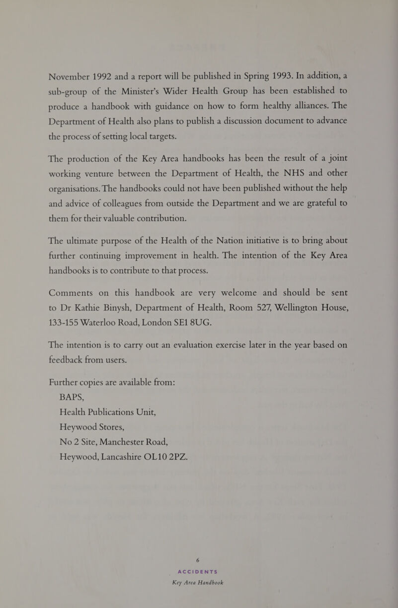 November 1992 and a report will be published in Spring 1993. In addition, a sub-group of the Minister’s Wider Health Group has been established to produce a handbook with guidance on how to form healthy alliances. The Department of Health also plans to publish a discussion document to advance the process of setting local targets. The production of the Key Area handbooks has been the result of a joint working venture between the Department of Health, the NHS and other organisations. The handbooks could not have been published without the help and advice of colleagues from outside the Department and we are grateful to them for their valuable contribution. The ultimate purpose of the Health of the Nation initiative is to bring about further continuing improvement in health. The intention of the Key Area handbooks is to contribute to that process. Comments on this handbook are very welcome and should be sent to Dr Kathie Binysh, Department of Health, Room 527, Wellington House, 133-155 Waterloo Road, London SE1 8UG. The intention is to carry out an evaluation exercise later in the year based on feedback from users. Further copies are available from: BAPS, Health Publications Unit, Heywood Stores, No 2 Site, Manchester Road, Heywood, Lancashire OL10 2PZ. 6 ACCIDENTS