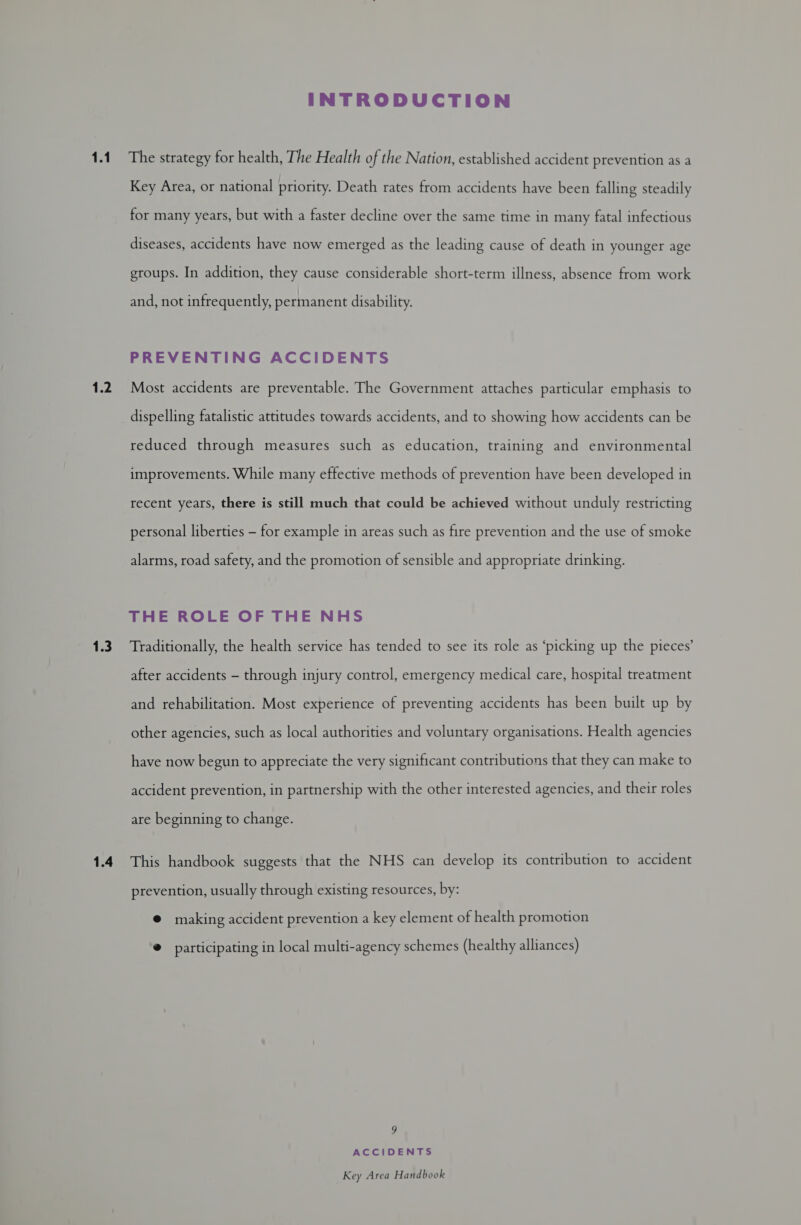 1.1 1.2 1.3 1.4 INTRODUCTION The strategy for health, The Health of the Nation, established accident prevention as a Key Area, or national priority. Death rates from accidents have been falling steadily for many years, but with a faster decline over the same time in many fatal infectious diseases, accidents have now emerged as the leading cause of death in younger age groups. In addition, they cause considerable short-term illness, absence from work and, not infrequently, permanent disability. PREVENTING ACCIDENTS Most accidents are preventable. The Government attaches particular emphasis to dispelling fatalistic attitudes towards accidents, and to showing how accidents can be reduced through measures such as education, training and environmental improvements. While many effective methods of prevention have been developed in recent years, there is still much that could be achieved without unduly restricting personal liberties — for example in areas such as fire prevention and the use of smoke alarms, road safety, and the promotion of sensible and appropriate drinking. THE ROLE OF THE NHS Traditionally, the health service has tended to see its role as ‘picking up the pieces’ after accidents — through injury control, emergency medical care, hospital treatment and rehabilitation. Most experience of preventing accidents has been built up by other agencies, such as local authorities and voluntary organisations. Health agencies have now begun to appreciate the very significant contributions that they can make to accident prevention, in partnership with the other interested agencies, and their roles are beginning to change. This handbook suggests that the NHS can develop its contribution to accident prevention, usually through existing resources, by: @ making accident prevention a key element of health promotion ®@ participating in local multi-agency schemes (healthy alliances) 9 ACCIDENTS