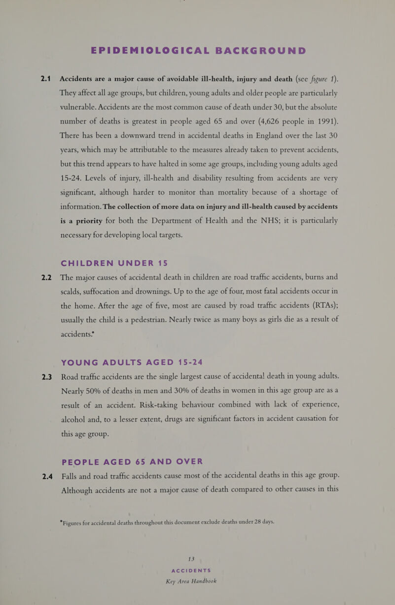 2.1 pag | 2.3 2.4 EPIDEMIOLOGICAL BACKGROUND Accidents are a major cause of avoidable ill-health, injury and death (see figure 1). They affect all age groups, but children, young adults and older people are particularly vulnerable. Accidents are the most common cause of death under 30, but the absolute number of deaths is greatest in people aged 65 and over (4,626 people in 1991). There has been a downward trend in accidental deaths in England over the last 30 years, which may be attributable to the measures already taken to prevent accidents, but this trend appears to have halted in some age groups, including young adults aged 15-24. Levels of injury, ill-health and disability resulting from accidents are very significant, although harder to monitor than mortality because of a shortage of me cnithe collecharar nure carton tryand all-health canved by accidents is a priority for both the Department of Health and the NHS; it is particularly necessary for developing local targets. CHILDREN UNDER 15 The major causes of accidental death in children are road traffic accidents, burns and scalds, suffocation and drownings. Up to the age of four, most fatal accidents occur in the home. After the age of five, most are caused by road traffic accidents (RTAs); usually the child is a pedestrian. Nearly twice as many boys as girls die as a result of accidents* YOUNG ADULTS AGED 15-24 Road traffic accidents are the single largest cause of accidenta! death in young adults. Nearly 50% of deaths in men and 30% of deaths in women in this age group are as a result of an accident. Risk-taking behaviour combined with lack of experience, alcohol and, to a lesser extent, drugs are significant factors in accident causation for this age group. PEOPLE AGED 65 AND OVER Falls and road traffic accidents cause most of the accidental deaths in this age group. Although accidents are not a major cause of death compared to other causes in this *Figures for accidental deaths throughout this document exclude deaths under 28 days. 13 ACCIDENTS