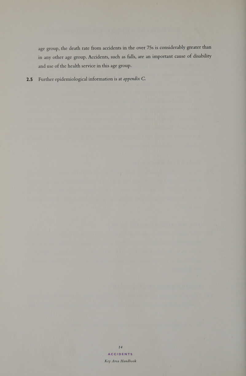 2.5 age group, the death rate from accidents in the over 75s is considerably greater than in any other age group. Accidents, such as falls, are an important cause of disability and use of the health service in this age group. Further epidemiological information is at appendix C. 14 ACCIDENTS