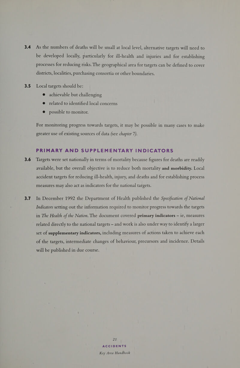 3.5 3.6 3.7 As the numbers of deaths will be small at local level, alternative targets will need to be developed locally, particularly for ill-health and injuries and for establishing processes for reducing risks. The geographical area for targets can be defined to cover districts, localities, purchasing consortia or other boundaries. Local targets should be: @ achievable but challenging @ related to identified local concerns @ possible to monitor. For monitoring progress towards targets, it may be possible in many cases to make greater use of existing sources of data (see chapter 7). PRIMARY AND SUPPLEMENTARY INDICATORS Targets were set nationally in terms of mortality because figures for deaths are readily available, but the overall objective is to reduce both mortality and morbidity. Local accident targets for reducing ill-health, injury, and deaths and for establishing process measures may also act as indicators for the national targets. In December 1992 the Department of Health published the Specification of National Indicators setting out the information required to monitor progress towards the targets in The Health of the Nation. The document covered primary indicators — ie, measures related directly to the national targets - and work is also under way to identify a larger set of supplementary indicators, including measures of actions taken to achieve each of the targets, intermediate changes of behaviour, precursors and incidence. Details will be published in due course. Zo ACCIDENTS