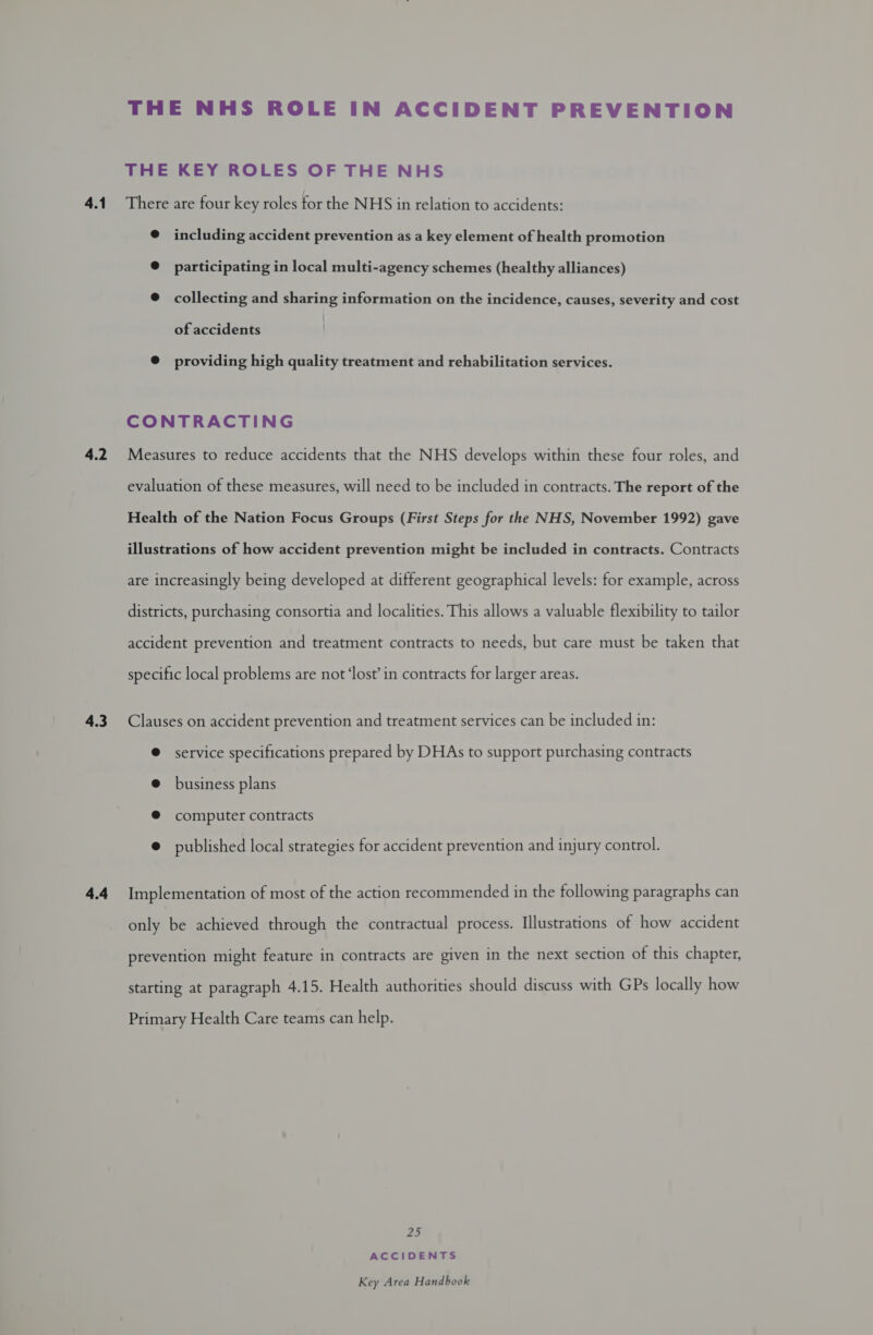 4.1 4.2 4.3 4.4 THE NHS ROLE IN ACCIDENT PREVENTION THE KEY ROLES OF THE NHS There are four key roles tor the NHS in relation to accidents: @ including accident prevention as a key element of health promotion @ participating in local multi-agency schemes (healthy alliances) @ collecting and sharing information on the incidence, causes, severity and cost of accidents . @ providing high quality treatment and rehabilitation services. CONTRACTING Measures to reduce accidents that the NHS develops within these four roles, and evaluation of these measures, will need to be included in contracts. The report of the Health of the Nation Focus Groups (First Steps for the NHS, November 1992) gave illustrations of how accident prevention might be included in contracts. Contracts are increasingly being developed at different geographical levels: for example, across districts, purchasing consortia and localities. This allows a valuable flexibility to tailor accident prevention and treatment contracts to needs, but care must be taken that specific local problems are not ‘lost’ in contracts for larger areas. Clauses on accident prevention and treatment services can be included in: ® service specifications prepared by DHAs to support purchasing contracts @ business plans ® computer contracts @ published local strategies for accident prevention and injury control. Implementation of most of the action recommended in the following paragraphs can only be achieved through the contractual process. Illustrations of how accident prevention might feature in contracts are given in the next section of this chapter, starting at paragraph 4.15. Health authorities should discuss with GPs locally how Primary Health Care teams can help. Z2: ACCIDENTS