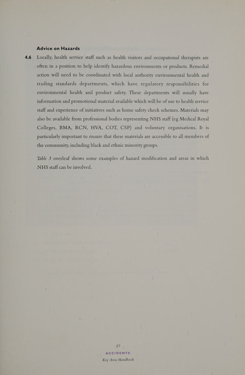often in a position to help identify hazardous environments or products. Remedial action will need to be coordinated with local authority environmental health and trading standards departments, which have regulatory responsibilities for environmental health and product safety. These departments will usually have information and promotional material available which will be of use to health service staff and experience of initiatives such as home safety check schemes. Materials may also be available from professional bodies representing NHS staff (eg Medical Royal Colleges, BMA, RCN, HVA, COT, CSP) and voluntary organisations. It is particularly important to ensure that these materials are accessible to all members of the community, including black and ethnic minority groups. Table 3 overleaf shows some examples of hazard modification and areas in which NHS staff can be involved. 27 ACCIDENTS