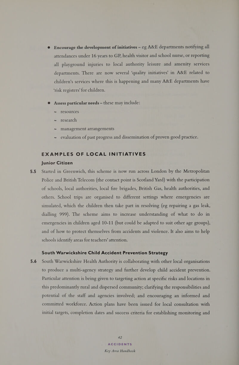 5.5 5.6 @ Encourage the development of initiatives — eg A&amp;E departments notifying all attendances under 16 years to GP, health visitor and school nurse, or reporting all playground injuries to local authority leisure and amenity services departments. There are now several ‘quality initiatives’ in A&amp;E related to children’s services where this is happening and many A&amp;E departments have ‘risk registers’ for children. @ Assess particular needs — these may include: ~ resources research 2 2 management arrangements evaluation of past progress and dissemination of proven good practice. 2 EXAMPLES OF LOCAL INITIATIVES Junior Citizen Started in Greenwich, this scheme is now run across London by the Metropolitan Police and British Telecom (the contact point is Scotland Yard) with the participation of schools, local authorities, local fire brigades, British Gas, health authorities, and others. School trips are organised to different settings where emergencies are simulated, which the children then take part in resolving (eg repairing a gas leak, dialling 999). The scheme aims to increase understanding of what to do in emergencies in children aged 10-11 (but could be adapted to suit other age groups), and of how to protect themselves from accidents and violence. It also aims to help schools identify areas for teachers’ attention. South Warwickshire Child Accident Prevention Strategy South Warwickshire Health Authority is collaborating with other local organisations to produce a multi-agency strategy and further develop child accident prevention. Particular attention is being given to targeting action at specific risks and locations in this predominantly rural and dispersed community; clarifying the responsibilities and potential of the staff and agencies involved; and encouraging an informed and committed workforce. Action plans have been issued for local consultation with initial targets, completion dates and success criteria for establishing monitoring and 42 ACCIDENTS