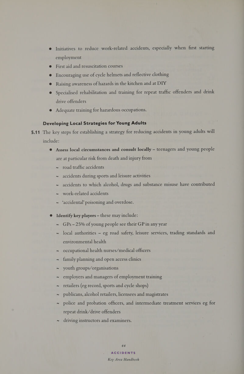 © Initiatives to reduce work-related accidents, especially when first starting employment e@ First aid and resuscitation courses @ Encouraging use of cycle helmets and reflective clothing @ Raising awareness of hazards in the kitchen and at DIY ® Specialised rehabilitation and training for repeat traffic offenders and drink drive offenders @ Adequate training for hazardous occupations. Developing Local Strategies for Young Adults 5.11 The key steps for establishing a strategy for reducing accidents in young adults will include: @ Assess local circumstances and consult locally — teenagers and young people are at particular risk from death and injury from ~ road traffic accidents 2 accidents during sports and leisure activities 2 accidents to which alcohol, drugs and substance misuse have contributed 2 work-related accidents 2 ‘accidental’ poisoning and overdose. @ Identify key players — these may include: ~ GPs -25% of young people see their GP in any year ~ local authorities - eg road safety, leisure services, trading standards and environmental health ~ occupational health nurses/medical officers ~ family planning and open access clinics ~ youth groups/organisations ~ employers and managers of employment training ~ retailers (eg record, sports and cycle shops) ~ publicans, alcohol retailers, licensees and magistrates ~ police and probation officers, and intermediate treatment services eg for repeat drink/drive offenders ~ driving instructors and examiners. 44 ACCIDENTS