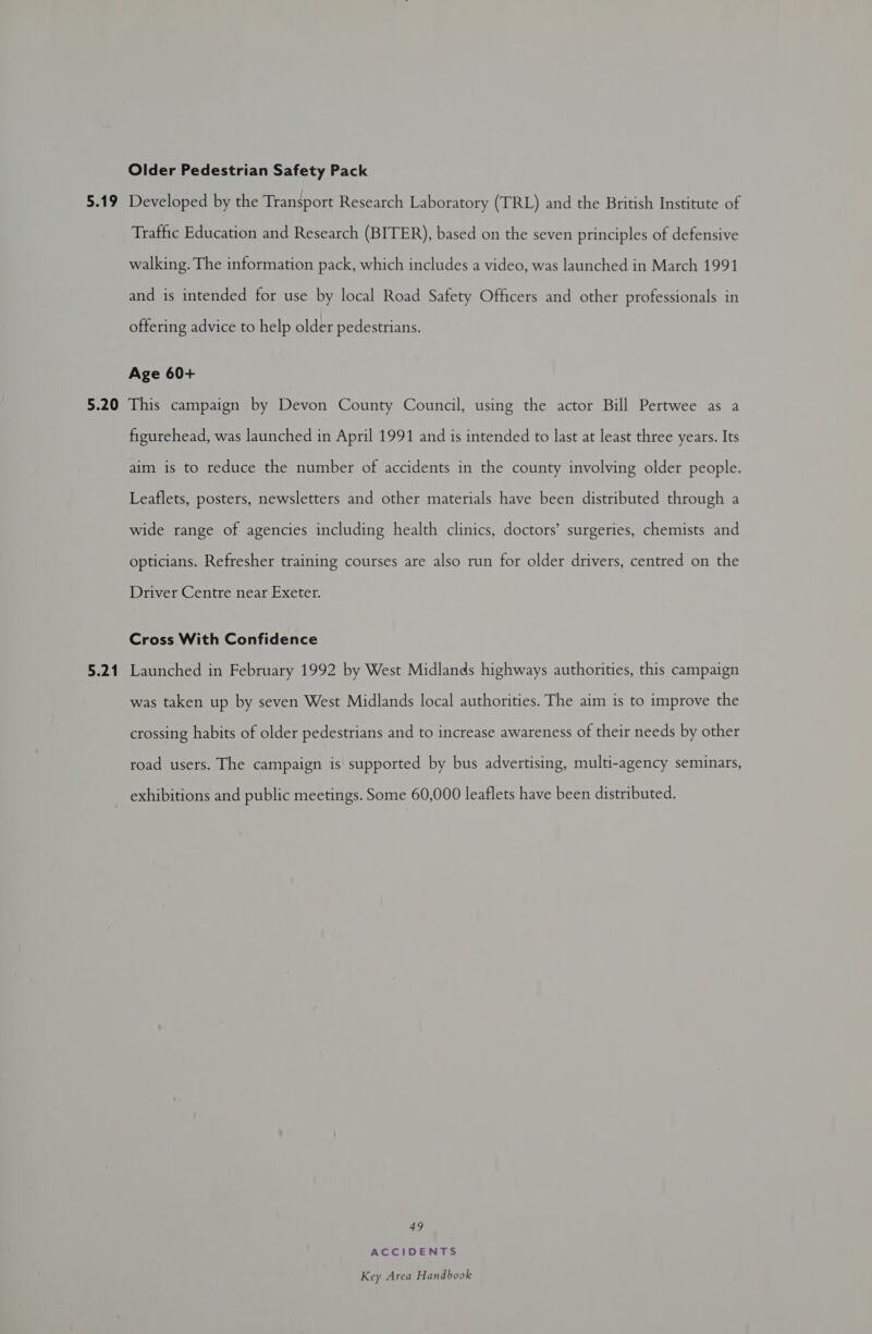 5.19 Older Pedestrian Safety Pack Developed by the Transport Research Laboratory (TRL) and the British Institute of Traffic Education and Research (BITER), based on the seven principles of defensive walking. The information pack, which includes a video, was launched in March 1991 and is intended for use by local Road Safety Officers and other professionals in offering advice to help older pedestrians. Age 60+ 5.21 figurehead, was launched in April 1991 and is intended to last at least three years. Its aim is to reduce the number of accidents in the county involving older people. Leaflets, posters, newsletters and other materials have been distributed through a wide range of agencies including health clinics, doctors’ surgeries, chemists and opticians. Refresher training courses are also run for older drivers, centred on the Driver Centre near Exeter. Cross With Confidence Launched in February 1992 by West Midlands highways authorities, this campaign was taken up by seven West Midlands local authorities. The aim is to improve the crossing habits of older pedestrians and to increase awareness of their needs by other road users. The campaign is supported by bus advertising, multi-agency seminars, exhibitions and public meetings. Some 60,000 leaflets have been distributed. 49 ACCIDENTS