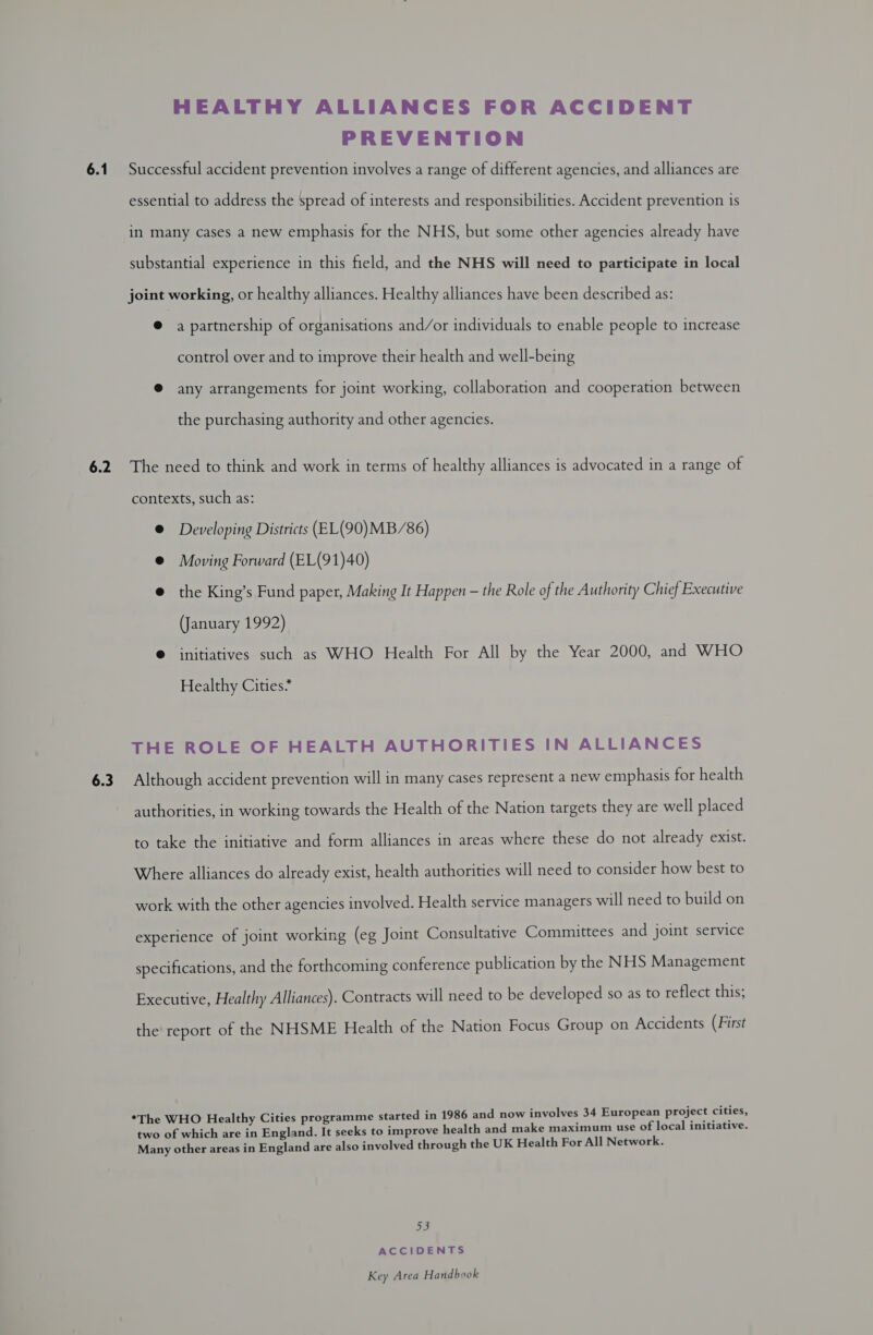 6.1 6.2 6.3 HEALTHY ALLIANCES FOR ACCIDENT PREVENTION Successful accident prevention involves a range of different agencies, and alliances are essential to address the spread of interests and responsibilities. Accident prevention is in many cases a new emphasis for the NHS, but some other agencies already have substantial experience in this field, and the NHS will need to participate in local joint working, or healthy alliances. Healthy alliances have been described as: @ a partnership of organisations and/or individuals to enable people to increase control over and to improve their health and well-being @ any arrangements for joint working, collaboration and cooperation between the purchasing authority and other agencies. The need to think and work in terms of healthy alliances is advocated in a range of contexts, such as: @ Developing Districts (EL(90)MB/86) @ Moving Forward (EL(91)40) @ the King’s Fund paper, Making It Happen — the Role of the Authority Chief Executive (January 1992) © initiatives such as WHO Health For All by the Year 2000, and WHO Healthy Cities* THE ROLE OF HEALTH AUTHORITIES IN ALLIANCES Although accident prevention will in many cases represent a new emphasis for health authorities, in working towards the Health of the Nation targets they are well placed to take the initiative and form alliances in areas where these do not already exist. Where alliances do already exist, health authorities will need to consider how best to work with the other agencies involved. Health service managers will need to build on experience of joint working (eg Joint Consultative Committees and joint service specifications, and the forthcoming conference publication by the NHS Management Executive, Healthy Alliances). Contracts will need to be developed so as to reflect this; the report of the NHSME Health of the Nation Focus Group on Accidents (First *The WHO Healthy Cities programme started in 1986 and now involves 34 European project cities, two of which are in England. It seeks to improve health and make maximum use of local initiative. Many other areas in England are also involved through the UK Health For All Network. ye) ACCIDENTS