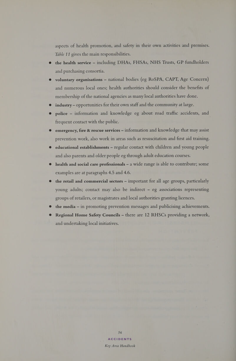 aspects of health promotion, and safety in their own activities and premises. Table 11 gives the main responsibilities. the health service - including DHAs, FHSAs, NHS Trusts, GP fundholders and purchasing consortia. voluntary organisations — national bodies (eg RoSPA, CAPT, Age Concern) and numerous local ones; health authorities should consider the benefits of membership of the national agencies as many local authorities have done. industry — opportunities for their own staff and the community at large. police — information and knowledge eg about road traffic accidents, and frequent contact with the public. emergency, fire &amp; rescue services — information and knowledge that may assist prevention work, also work in areas such as resuscitation and first aid training. educational establishments — regular contact with children and young people and also parents and older people eg through adult education courses. health and social care professionals — a wide range is able to contribute; some examples are at paragraphs 4.5 and 4.6. the retail and commercial sectors — important for all age groups, particularly young adults; contact may also be indirect - eg associations representing groups of retailers, or magistrates and local authorities granting licences. the media — in promoting prevention messages and publicising achievements. Regional Home Safety Councils — there are 12 RHSCs providing a network, and undertaking local initiatives. 56 ACCIDENTS