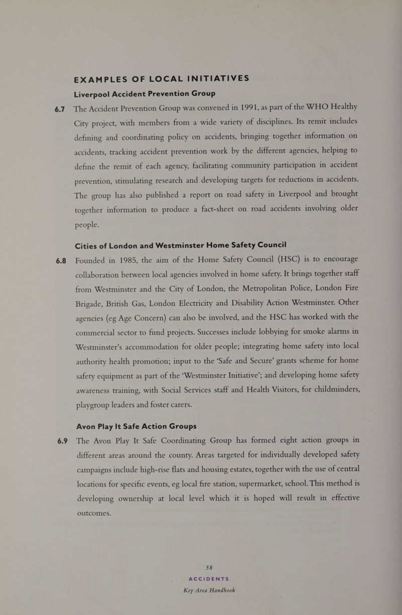 6.7 6.8 6.9 EXAMPLES OF LOCAL INITIATIVES Liverpool Accident Prevention Group The Accident Prevention Group was convened in 1991, as part of the WHO Healthy City project, with members from a wide variety of disciplines. Its remit includes defining and coordinating policy on accidents, bringing together information on accidents, tracking accident prevention work by the different agencies, helping to define the remit of each agency, facilitating community participation in accident prevention, stimulating research and developing targets for reductions in accidents. The group has also published a report on road safety in Liverpool and brought together information to produce a fact-sheet on road accidents involving older people. Cities of London and Westminster Home Safety Council Founded in 1985, the aim of the Home Safety Council (HSC) is to encourage collaboration between local agencies involved in home safety. It brings together staff from Westminster and the City of London, the Metropolitan Police, London Fire Brigade, British Gas, London Electricity and Disability Action Westminster. Other agencies (eg Age Concern) can also be involved, and the HSC has worked with the commercial sector to fund projects. Successes include lobbying for smoke alarms in Westminster’s accommodation for older people; integrating home safety into local authority health promotion; input to the ‘Safe and Secure’ grants scheme for home safety equipment as part of the ‘Westminster Initiative’; and developing home safety awareness training, with Social Services staff and Health Visitors, for childminders, playgroup leaders and foster carers. Avon Play It Safe Action Groups The Avon Play It Safe Coordinating Group has formed eight action groups in different areas around the county. Areas targeted for individually developed safety campaigns include high-rise flats and housing estates, together with the use of central locations for specific events, eg local fire station, supermarket, school. This method is developing ownership at local level which it is hoped will result in effective outcomes. 58 ACCIDENTS