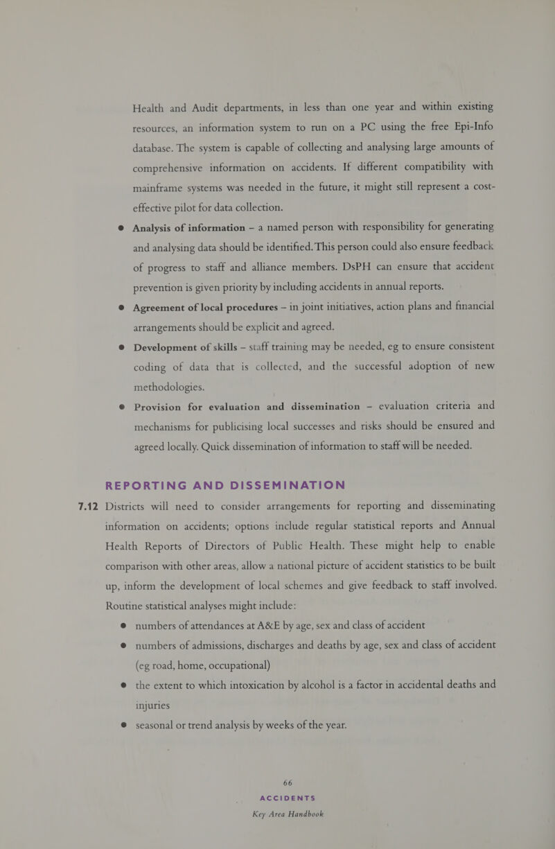 Health and Audit departments, in less than one year and within existing resources, an information system to run on a PC using the free Epi-Info database. The system is capable of collecting and analysing large amounts of comprehensive information on accidents. If different compatibility with mainframe systems was needed in the future, it might still represent a cost- effective pilot for data collection. Analysis of information — a named person with responsibility for generating and analysing data should be identified. This person could also ensure feedback of progress to staff and alliance members. DsPH can ensure that accident prevention is given priority by including accidents in annual reports. Agreement of local procedures — in joint initiatives, action plans and financial arrangements should be explicit and agreed. Development of skills — staff training may be needed, eg to ensure consistent coding of data that is collected, and the successful adoption of new methodologies. Provision for evaluation and dissemination - evaluation criteria and mechanisms for publicising local successes and risks should be ensured and agreed locally. Quick dissemination of information to staff will be needed. numbers of attendances at AXE by age, sex and class of accident numbers of admissions, discharges and deaths by age, sex and class of accident (eg road, home, occupational) the extent to which intoxication by alcohol is a factor in accidental deaths and injuries seasonal or trend analysis by weeks of the year. 66 ACCIDENTS