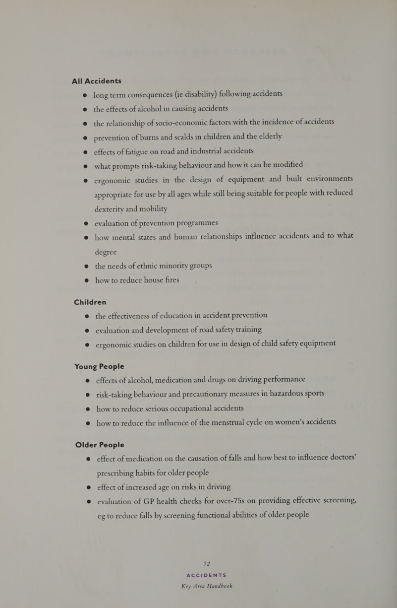 long term consequences (ie disability) following accidents the effects of alcohol in causing accidents the relationship of socio-economic factors with the incidence of accidents prevention of burns and scalds in children and the elderly effects of fatigue on road and industrial accidents what prompts risk-taking behaviour and how it can be modified ergonomic studies in the design of equipment and built environments appropriate for use by all ages while still being suitable for people with reduced dexterity and mobility evaluation of prevention programmes how mental states and human relationships influence accidents and to what degree the needs of ethnic minority groups how to reduce house fires the effectiveness of education in accident prevention evaluation and development of road safety training ergonomic studies on children for use in design of child safety equipment effects of alcohol, medication and drugs on driving performance risk-taking behaviour and precautionary measures in hazardous sports how to reduce serious occupational accidents how to reduce the influence of the menstrual cycle on women’s accidents effect of medication on the causation of falls and how best to influence doctors’ prescribing habits for older people effect of increased age on risks in driving evaluation of GP health checks for over-75s on providing effective screening, eg to reduce falls by screening functional abilities of older people 72 ACCIDENTS