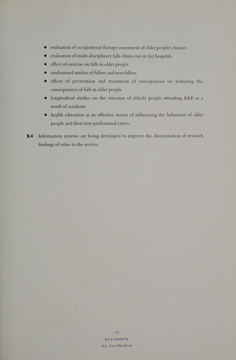 @ evaluation of occupational therapy assessment of older people’s homes @ evaluation of multi-disciplinary falls clinics run in day hospitals @ effect of exercise on falls in older people @ randomised studies of fallers and non-fallers @ effect of prevention and treatment of osteoporosis on reducing the consequences of falls in older people @ longitudinal studies on the outcome of elderly people attending A&E as a result of accidents @ health education as an effective means of influencing the behaviour of older people and their non-professional carers. 8.4 Information systems are being developed to improve the dissemination of research findings of value to the service. the ACCIDENTS