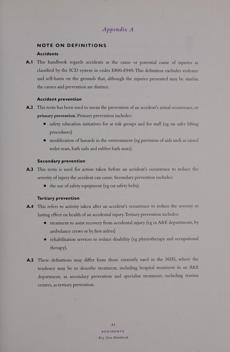 A.1 A.2 A.3 A.4 A.5 Appendix A NOTE ON DEFINITIONS Accidents This handbook regards accidents as the cause or potential cause of injuries as classified by the ICD system in codes E800-E949. This definition excludes violence and self-harm on the grounds that, although the injuries presented may be similar, the causes and prevention are distinct. Accident prevention This term has been used to mean the prevention of an accident’s actual occurrence, or primary prevention. Primary prevention includes: @ safety education initiatives for at risk groups and for staff (eg on safer lifting procedures) @ modification of hazards in the environment (eg provision of aids such as raised toilet seats, bath rails and rubber bath mats). Secondary prevention This term is used for action taken before an accident’s occurrence to reduce the severity of injury the accident can cause. Secondary prevention includes: @ the use of safety equipment (eg car safety belts). Tertiary prevention This refers to activity taken after an accident’s occurrence to reduce the severity or lasting effect on health of an accidental injury. Tertiary prevention includes: @ treatment to assist recovery from accidental injury (eg in A&E departments, by ambulance crews or by first aiders) @ rehabilitation services to reduce disability (eg physiotherapy and occupational therapy). These definitions may differ from those currently used in the NHS, where the tendency may be to describe treatment, including hospital treatment in an A&E department, as secondary prevention and specialist treatment, including trauma centres, as tertiary prevention. 81 ACCIDENTS