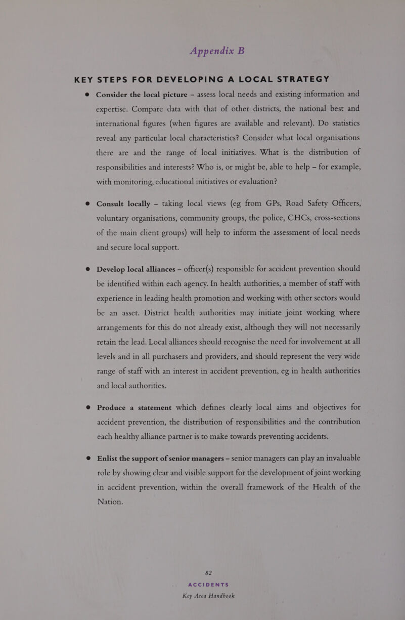 Appendix B Consider the local picture — assess local needs and existing information and expertise. Compare data with that of other districts, the national best and international figures (when figures are available and relevant). Do statistics reveal any particular local characteristics? Consider what local organisations there are and the range of local initiatives. What is the distribution of responsibilities and interests? Who is, or might be, able to help - for example, with monitoring, educational initiatives or evaluation? Consult locally - taking local views (eg from GPs, Road Safety Officers, voluntary organisations, community groups, the police, CHCs, cross-sections of the main client groups) will help to inform the assessment of local needs and secure local support. Develop local alliances — officer(s) responsible for accident prevention should be identified within each agency. In health authorities, a member of staff with experience in leading health promotion and working with other sectors would be an asset. District health authorities may initiate joint working where arrangements for this do not already exist, although they will not necessarily retain the lead. Local alliances should recognise the need for involvement at all levels and in all purchasers and providers, and should represent the very wide range of staff with an interest in accident prevention, eg in health authorities and local authorities. Produce a statement which defines clearly local aims and objectives for accident prevention, the distribution of responsibilities and the contribution each healthy alliance partner is to make towards preventing accidents. Enlist the support of senior managers — senior managers can play an invaluable role by showing clear and visible support for the development of joint working in accident prevention, within the overall framework of the Health of the Nation. 82 ACCIDENTS