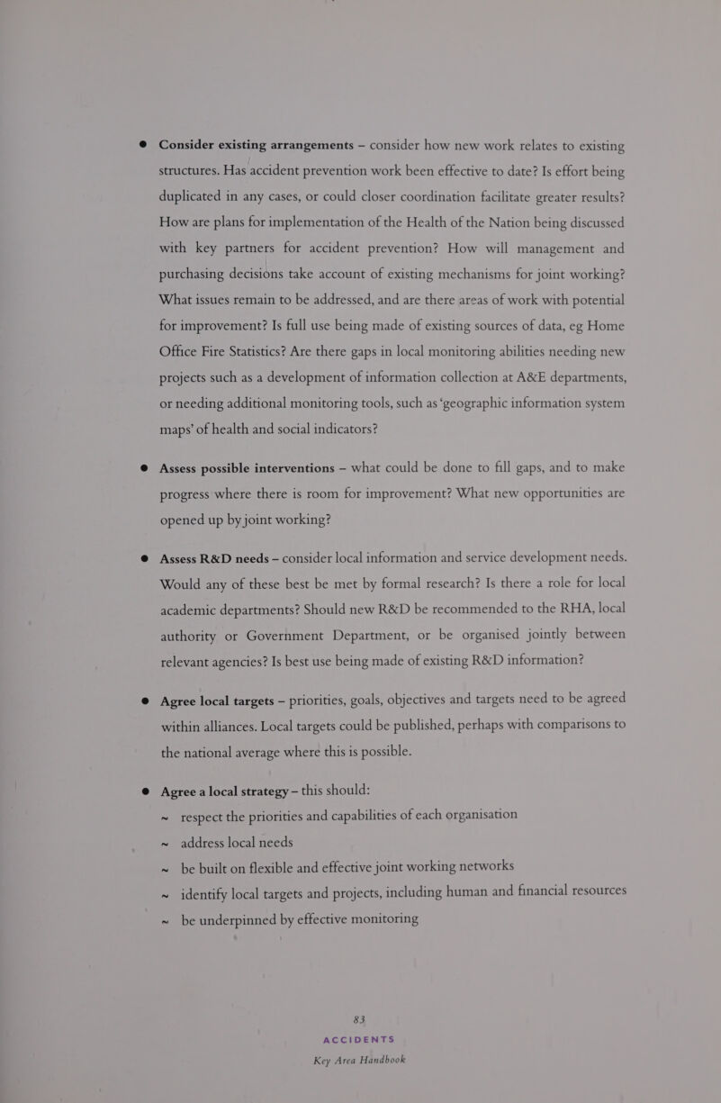 © Consider existing arrangements — consider how new work relates to existing structures. Has accident prevention work been effective to date? Is effort being duplicated in any cases, or could closer coordination facilitate greater results? How are plans for implementation of the Health of the Nation being discussed with key partners for accident prevention? How will management and purchasing decisions take account of existing mechanisms for joint working? What issues remain to be addressed, and are there areas of work with potential for improvement? Is full use being made of existing sources of data, eg Home Office Fire Statistics? Are there gaps in local monitoring abilities needing new projects such as a development of information collection at A&amp;E departments, or needing additional monitoring tools, such as ‘geographic information system maps’ of health and social indicators? @ Assess possible interventions — what could be done to fill gaps, and to make progress where there is room for improvement? What new opportunities are opened up by joint working? @ Assess R&amp;D needs - consider local information and service development needs. Would any of these best be met by formal research? Is there a role for local academic departments? Should new R&amp;D be recommended to the RHA, local authority or Government Department, or be organised jointly between relevant agencies? Is best use being made of existing R&amp;D information? @ Agree local targets — priorities, goals, objectives and targets need to be agreed within alliances. Local targets could be published, perhaps with comparisons to the national average where this is possible. @ Agree a local strategy - this should: ~ respect the priorities and capabilities of each organisation ~ address local needs ~ be built on flexible and effective joint working networks ~ identify local targets and projects, including human and financial resources ~ be underpinned by effective monitoring 83 ACCIDENTS