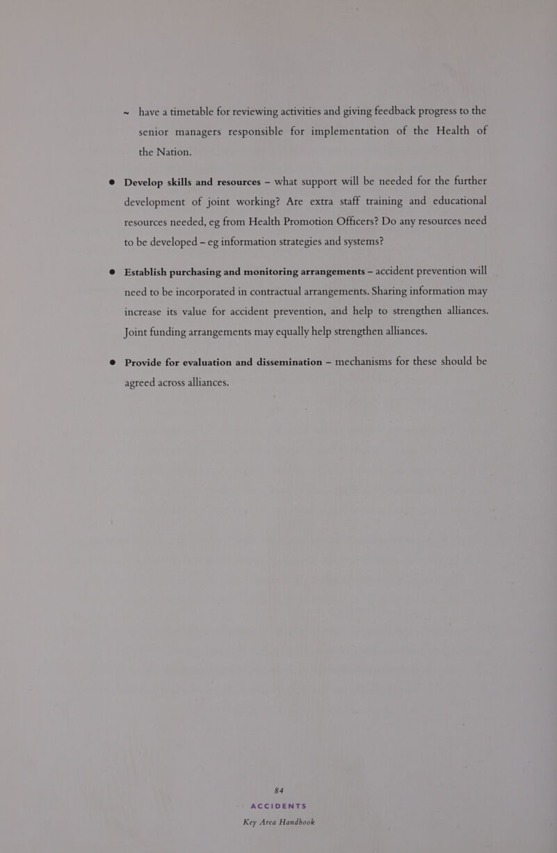 ~ have a timetable for reviewing activities and giving feedback progress to the senior managers responsible for implementation of the Health of the Nation. @ Develop skills and resources — what support will be needed for the further development of joint working? Are extra staff training and educational resources needed, eg from Health Promotion Officers? Do any resources need to be developed - eg information strategies and systems? @ Establish purchasing and monitoring arrangements — accident prevention will need to be incorporated in contractual arrangements. Sharing information may increase its value for accident prevention, and help to strengthen alliances. Joint funding arrangements may equally help strengthen alliances. @ Provide for evaluation and dissemination — mechanisms for these should be agreed across alliances. 84 ACCIDENTS