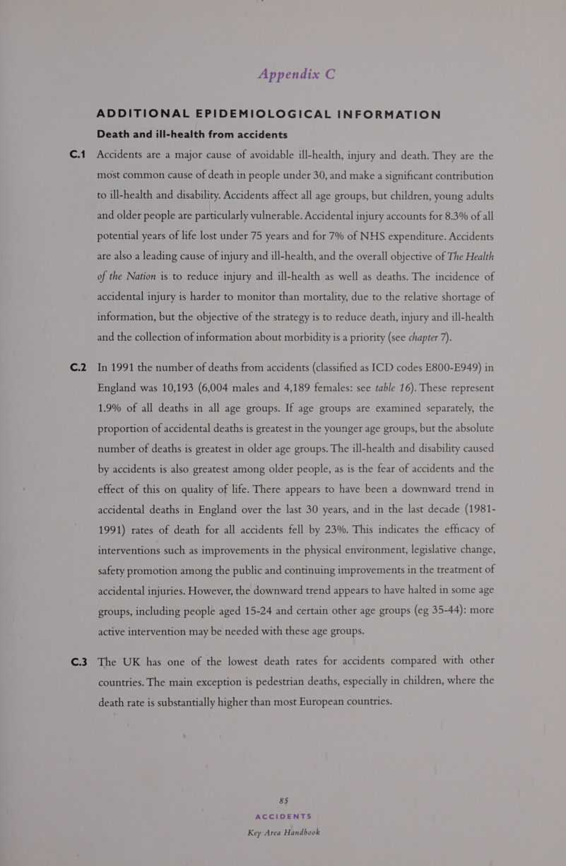 C.2 Appendix C ADDITIONAL EPIDEMIOLOGICAL INFORMATION Death and ill-health from accidents most common cause of death in people under 30, and make a significant contribution to ill-health and disability. Accidents affect all age groups, but children, young adults and older people are particularly vulnerable. Accidental injury accounts for 8.3% of all potential years of life lost under 75 years and for 7% of NHS expenditure. Accidents are also a leading cause of injury and ill-health, and the overall objective of The Health of the Nation is to reduce injury and ill-health as well as deaths. The incidence of accidental injury is harder to monitor than mortality, due to the relative shortage of information, but the objective of the strategy is to reduce death, injury and ill-health and the collection of information about morbidity is a priority (see chapter 7). In 1991 the number of deaths from accidents (classified as ICD codes E800-E949) in England was 10,193 (6,004 males and 4,189 females: see table 16). These represent 1.9% of all deaths in all age groups. If age groups are examined separately, the proportion of accidental deaths is greatest in the younger age groups, but the absolute number of deaths is greatest in older age groups. The ill-health and disability caused by accidents is also greatest among older people, as is the fear of accidents and the effect of this on quality of life. There appears to have been a downward trend in accidental deaths in England over the last 30 years, and in the last decade (1981- 1991) rates of death for all accidents fell by 23%. This indicates the efficacy of interventions such as improvements in the physical environment, legislative change, safety promotion among the public and continuing improvements in the treatment of accidental injuries. However, the downward trend appears to have halted in some age groups, including people aged 15-24 and certain other age groups (eg 35-44): more active intervention may be needed with these age groups. countries. The main exception is pedestrian deaths, especially in children, where the death rate is substantially higher than most European countries. 85 ACCIDENTS