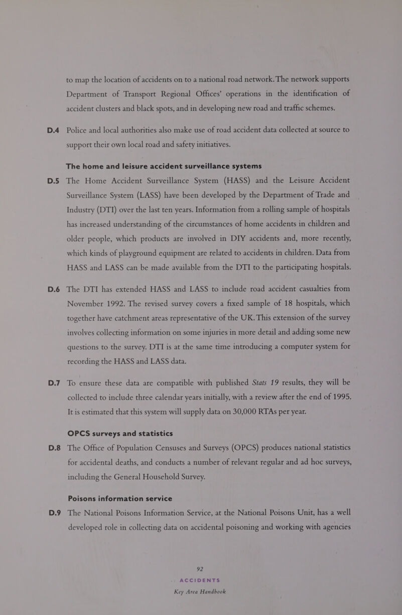 D.5 D.6 D.7 D.8 D.9 to map the location of accidents on to a national road network. The network supports Department of Transport Regional Offices’ operations in the identification of accident clusters and black spots, and in developing new road and traffic schemes. support their own local road and safety initiatives. The home and leisure accident surveillance systems The Home Accident Surveillance System (HASS) and the Leisure Accident Surveillance System (LASS) have been developed by the Department of Trade and Industry (DTI) over the last ten years. Information from a rolling sample of hospitals has increased understanding of the circumstances of home accidents in children and older people, which products are involved in DIY accidents and, more recently, which kinds of playground equipment are related to accidents in children. Data from HASS and LASS can be made available from the DTI to the participating hospitals. The DTI has extended HASS and LASS to include road accident casualties from November 1992. The revised survey covers a fixed sample of 18 hospitals, which together have catchment areas representative of the UK. This extension of the survey involves collecting information on some injuries in more detail and adding some new questions to the survey. DTI is at the same time introducing a computer system for recording the HASS and LASS data. To ensure these data are compatible with published Stats 19 results, they will be collected to include three calendar years initially, with a review after the end of 1995. It is estimated that this system will supply data on 30,000 RTAs per year. OPCS surveys and statistics The Office of Population Censuses and Surveys (OPCS) produces national statistics for accidental deaths, and conducts a number of relevant regular and ad hoc surveys, including the General Household Survey. Poisons information service The National Poisons Information Service, at the National Poisons Unit, has a well developed role in collecting data on accidental poisoning and working with agencies 92 ACCIDENTS