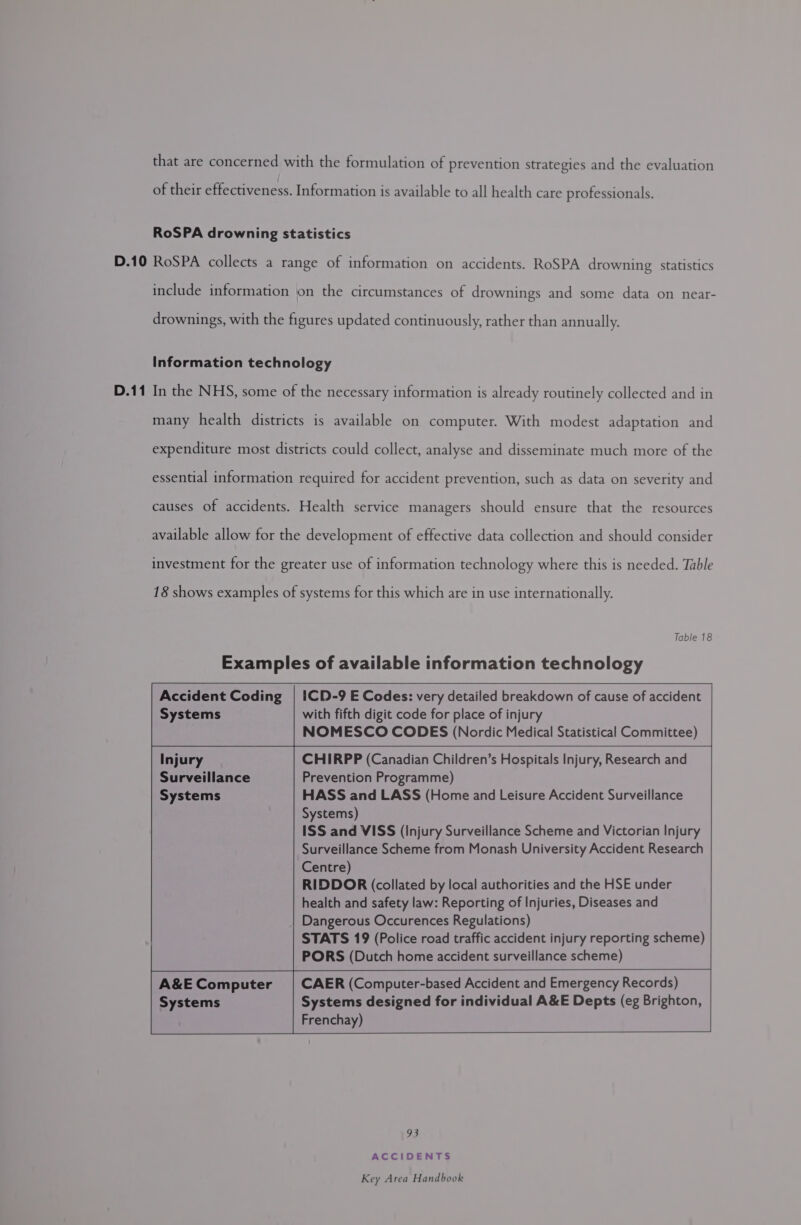 that are concerned with the formulation of prevention strategies and the evaluation of their effectiveness. Information is available to all health care professionals. RoSPA drowning statistics include information on the circumstances of drownings and some data on near- drownings, with the figures updated continuously, rather than annually. Information technology In the NHS, some of the necessary information is already routinely collected and in many health districts is available on computer. With modest adaptation and expenditure most districts could collect, analyse and disseminate much more of the essential information required for accident prevention, such as data on severity and causes of accidents. Health service managers should ensure that the resources available allow for the development of effective data collection and should consider investment for the greater use of information technology where this is needed. Table 18 shows examples of systems for this which are in use internationally. Table 18 Examples of available information technology   Accident Coding Systems ICD-9 E Codes: very detailed breakdown of cause of accident with fifth digit code for place of injury NOMESCO CODES (Nordic Medical Statistical Committee)         Injury CHIRPP (Canadian Children’s Hospitals Injury, Research and Surveillance Prevention Programme) Systems HASS and LASS (Home and Leisure Accident Surveillance          Systems) ISS and VISS (Injury Surveillance Scheme and Victorian Injury Surveillance Scheme from Monash University Accident Research Centre) RIDDOR (collated by local authorities and the HSE under health and safety law: Reporting of Injuries, Diseases and Dangerous Occurences Regulations) STATS 19 (Police road traffic accident injury reporting scheme) PORS (Dutch home accident surveillance scheme)    CAER (Computer-based Accident and Emergency Records) Systems designed for individual A&amp;E Depts (eg Brighton, Frenchay) A&amp;E Computer Systems     93 ACCIDENTS
