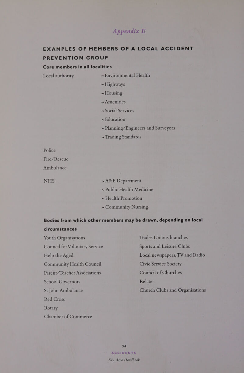 Local authority Police Fire/Rescue Ambulance NHS Bodies from which other circumstances Youth Organisations ~ Environmental Health ~ Highways ~ Housing ~ Amenities ~ Social Services ~ Education ~ Planning/Engineers and Surveyors ~ Trading Standards ~ A&amp;E Department ~ Public Health Medicine ~ Health Promotion ~ Community Nursing members may be drawn, depending on local Trades Unions branches Help the Aged Community Health Council Parent/Teacher Associations School Governors St John Ambulance Red Cross Rotary Chamber of Commerce Local newspapers, TV and Radio Civic Service Society Council of Churches Relate Church Clubs and Organisations 94 ACCIDENTS