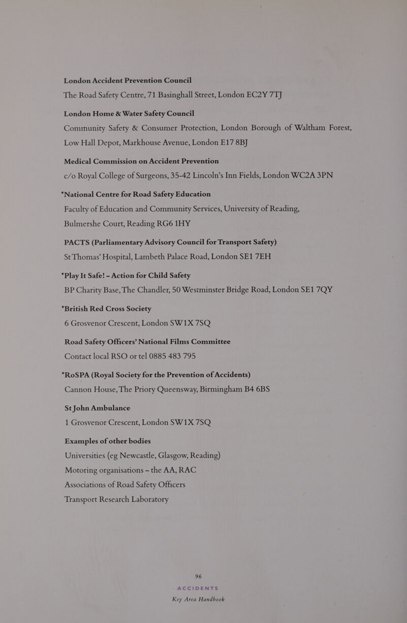 London Accident Prevention Council The Road Safety Centre, 71 Basinghall Street, London EC2Y 7TJ London Home &amp; Water Safety Council Community Safety &amp; Consumer Protection, London Borough of Waltham Forest, Low Hall Depot, Markhouse Avenue, London E17 8B] Medical Commission on Accident Prevention c/o Royal College of Surgeons, 35-42 Lincoln’s Inn Fields, London WC2A 3PN *National Centre for Road Safety Education Faculty of Education and Community Services, University of Reading, Bulmershe Court, Reading RG6 1HY PACTS (Parliamentary Advisory Council for Transport Safety) St Thomas’ Hospital, Lambeth Palace Road, London SE1 7EH *Play It Safe! - Action for Child Safety BP Charity Base, The Chandler, 50 Westminster Bridge Road, London SE1 7QY “British Red Cross Society 6 Grosvenor Crescent, London SW1X 7SQ Road Safety Officers’ National Films Committee Contact local RSO or tel 0885 483 795 *RoSPA (Royal Society for the Prevention of Accidents) Cannon House, The Priory Queensway, Birmingham B4 6BS St John Ambulance 1 Grosvenor Crescent, London SW1X 7SQ Peamplesate thes brie Universities (eg Newcastle, Glasgow, Reading) Motoring organisations — the AA, RAC Associations of Road Safety Officers Transport Research Laboratory 96 /- ACCIDENTS