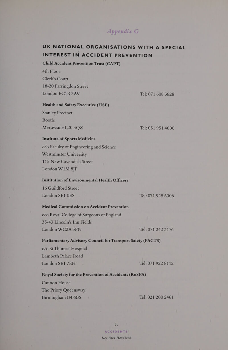 UK NATIONAL ORGANISATIONS WITH A SPECIAL INTEREST IN ACCIDENT PREVENTION Child Accident Prevention Trust (CAPT) 4th Floor Clerk’s Court 18-20 Farringdon Street London EC1R 3AV Tel: 071 608 3828 Health and Safety Executive (HSE) Stanley Precinct Bootle Merseyside L20 3QZ Tel: 051 951 4000 Institute of Sports Medicine c/o Faculty of Engineering and Science Westminster University 115 New Cavendish Street London W1M 8]JF Institution of Environmental Health Officers 16 Guildford Street London SE1 OES Tel: 071 928 6006 Medical Commission on Accident Prevention c/o Royal College of Surgeons of England 35-43 Lincoln’s Inn Fields London WC2A 3PN Tel: 071 242 3176 Parliamentary Advisory Council for Transport Safety (PACTS) c/o St Thomas’ Hospital Lambeth Palace Road London SE1 7EH Tel: 071 922 8112 Royal Society for the Prevention of Accidents (RoSPA) Cannon House The Priory Queensway Birmingham B4 6BS Tel: 021 200 2461 97 ACCIDENTS