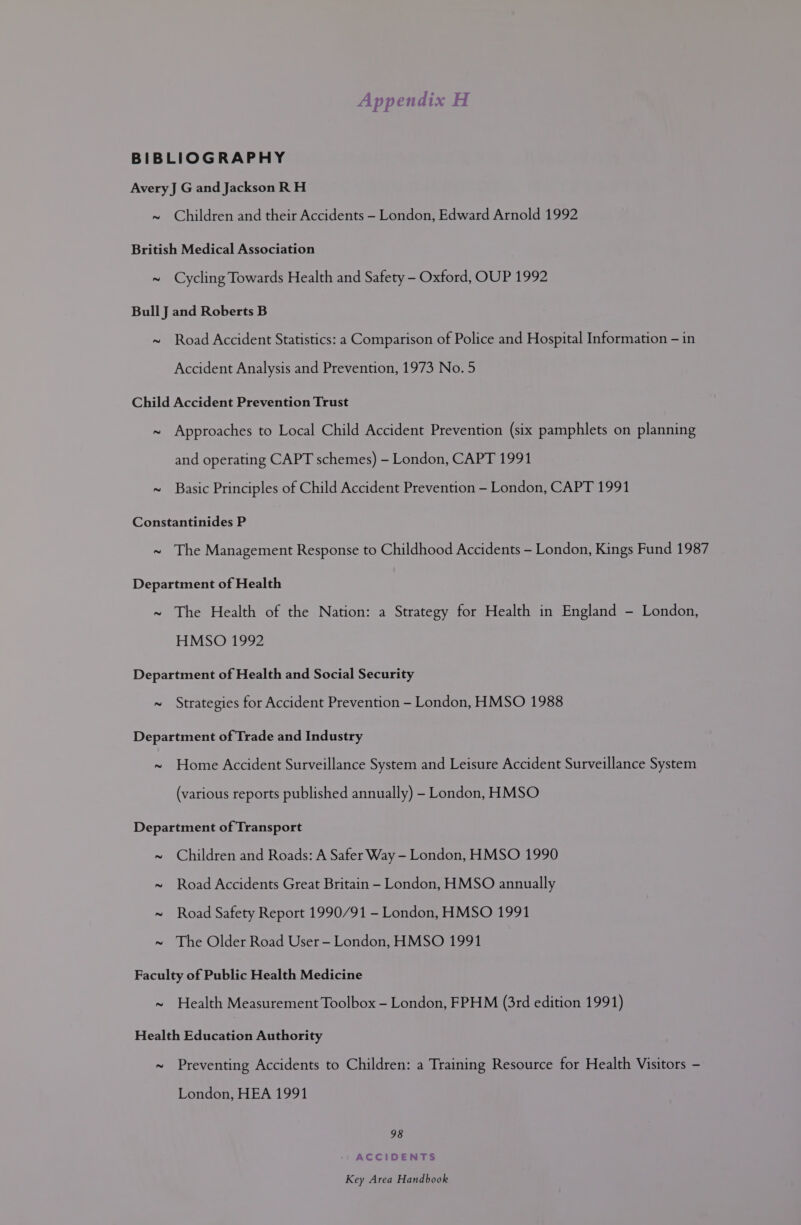 BIBLIOGRAPHY Avery J G and Jackson RH ~ Children and their Accidents - London, Edward Arnold 1992 British Medical Association ~ Cycling Towards Health and Safety - Oxford, OUP 1992 Bull J and Roberts B ~ Road Accident Statistics: a Comparison of Police and Hospital Information - in Accident Analysis and Prevention, 1973 No. 5 Child Accident Prevention Trust ~ Approaches to Local Child Accident Prevention (six pamphlets on planning and operating CAPT schemes) - London, CAPT 1991 ~ Basic Principles of Child Accident Prevention - London, CAPT 1991 Constantinides P ~ The Management Response to Childhood Accidents - London, Kings Fund 1987 Department of Health ~ The Health of the Nation: a Strategy for Health in England - London, HMSO 1992 Department of Health and Social Security ~ Strategies for Accident Prevention - London, HMSO 1988 Department of Trade and Industry ~ Home Accident Surveillance System and Leisure Accident Surveillance System (various reports published annually) - London, HMSO Department of Transport ~ Children and Roads: A Safer Way - London, HMSO 1990 ~ Road Accidents Great Britain - London, HMSO annually ~ Road Safety Report 1990/91 - London, HMSO 1991 ~ The Older Road User - London, HMSO 1991 Faculty of Public Health Medicine ~ Health Measurement Toolbox - London, FPHM (3rd edition 1991) Health Education Authority ~ Preventing Accidents to Children: a Training Resource for Health Visitors - London, HEA 1991 98 ACCIDENTS