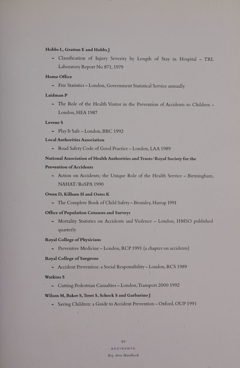 Hobbs L, Grattan E and Hobbs J ~ Classification of Injury Severity by Length of Stay in Hospital - TRL Laboratory Report No 871, 1979 Home Office ~ Fire Statistics - London, Government Statistical Service annually Laidman P ~ The Role of the Health Visitor in the Prevention of Accidents to Children - London, HEA 1987 Levene S ~ Play It Safe - London, BBC 1992 Local Authorities Association ~ Road Safety Code of Good Practice - London, LAA 1989 National Association of Health Authorities and Trusts/Royal Society for the Prevention of Accidents ~ Action on Accidents; the Unique Role of the Health Service - Birmingham, NAHAT/YROoSPA 1990 Owen D, Kilham H and Oates K ~ The Complete Book of Child Safety - Bromley, Harrap 1991 Office of Population Censuses and Surveys ~ Mortality Statistics on Accidents and Violence - London, HMSO published quarterly Royal College of Physicians ~ Preventive Medicine - London, RCP 1991 (a chapter on accidents) Royal College of Surgeons ~ Accident Prevention: a Social Responsibility - London, RCS 1989 Watkins S ~ Cutting Pedestrian Casualties - London, Transport 2000 1992 Wilson M, Baker S, Teret S, Schock S and Garbarino J ~ Saving Children: a Guide to Accident Prevention - Oxford, OUP 1991 99 ACCIDENTS