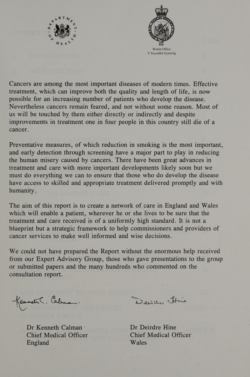 Cancers are among the most important diseases of modern times. Effective treatment, which can improve both the quality and length of life, is now possible for an increasing number of patients who develop the disease. Nevertheless cancers remain feared, and not without some reason. Most of us will be touched by them either directly or indirectly and despite improvements in treatment one in four people in this country still die of a cancer. Preventative measures, of which reduction in smoking is the most important, and early detection through screening have a major part to play in reducing the human misery caused by cancers. There have been great advances in treatment and care with more important developments likely soon but we must do everything we can to ensure that those who do develop the disease have access to skilled and appropriate treatment delivered promptly and with humanity. The aim of this report is to create a network of care in England and Wales which will enable a patient, wherever he or she lives to be sure that the treatment and care received is of a uniformly high standard. It is not a blueprint but a strategic framework to help commissioners and providers of cancer services to make well informed and wise decisions. We could not have prepared the Report without the enormous help received from our Expert Advisory Group, those who gave presentations to the group or submitted papers and the many hundreds who commented on the consultation report. Dr Kenneth Calman Dr Deirdre Hine Chief Medical Officer Chief Medical Officer England Wales