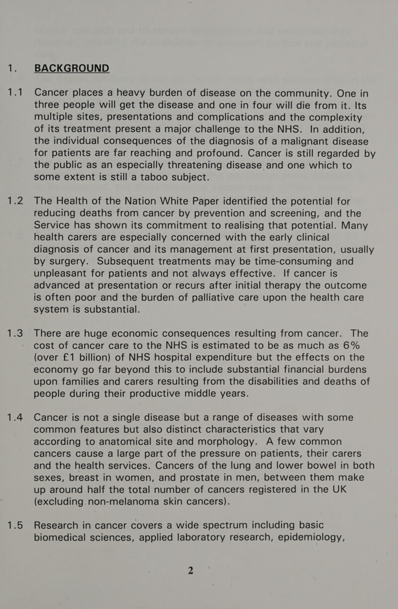 (hh bar ihe} 1.4 (ESS BACKGROUND Cancer places a heavy burden of disease on the community. One in three people will get the disease and one in four will die from it. Its multiple sites, presentations and complications and the complexity of its treatment present a major challenge to the NHS. In addition, the individual consequences of the diagnosis of a malignant disease for patients are far reaching and profound. Cancer is still regarded by the public as an especially threatening disease and one which to some extent is still a taboo subject. The Health of the Nation White Paper identified the potential for reducing deaths from cancer by prevention and screening, and the Service has shown its commitment to realising that potential. Many health carers are especially concerned with the early clinical diagnosis of cancer and its management at first presentation, usually by surgery. Subsequent treatments may be time-consuming and unpleasant for patients and not always effective. If cancer is advanced at presentation or recurs after initial therapy the outcome is often poor and the burden of palliative care upon the health care system is substantial. There are huge economic consequences resulting from cancer. The cost of cancer care to the NHS is estimated to be as much as 6% (over £1 billion) of NHS hospital expenditure but the effects on the economy go far beyond this to include substantial financial burdens upon families and carers resulting from the disabilities and deaths of people during their productive middle years. Cancer is not a single disease but a range of diseases with some common features but also distinct characteristics that vary according to anatomical site and morphology. A few common cancers cause a large part of the pressure on patients, their carers and the health services. Cancers of the lung and lower bowel in both sexes, breast in women, and prostate in men, between them make up around half the total number of cancers registered in the UK (excluding non-melanoma skin cancers). Research in cancer covers a wide spectrum including basic biomedical sciences, applied laboratory research, epidemiology,