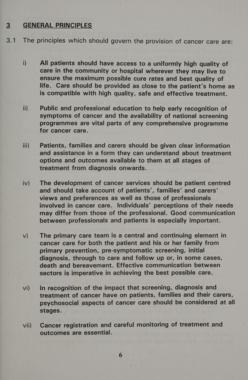 lwo el il) iil) iv) v) vi) vil) All patients should have access to a uniformly high quality of care in the community or hospital wherever they may live to ensure the maximum possible cure rates and best quality of life. Care should be provided as close to the patient’s home as is compatible with high quality, safe and effective treatment. Public and professional education to help early recognition of symptoms of cancer and the availability of national screening programmes are vital parts of any comprehensive programme for cancer care. Patients, families and carers should be given clear information and assistance in a form they can understand about treatment options and outcomes available to them at all stages of treatment from diagnosis onwards. The development of cancer services should be patient centred and should take account of patients’, families’ and carers’ views and preferences as well as those of professionals involved in cancer care. Individuals’ perceptions of their needs may differ from those of the professional. Good communication between professionals and patients is especially important. The primary care team is a central and continuing element in cancer care for both the patient and his or her family from primary prevention, pre-symptomatic screening, initial diagnosis, through to care and follow up or, in some cases, death and bereavement. Effective communication between sectors is imperative in achieving the best possible care. In recognition of the impact that screening, diagnosis and treatment of cancer have on patients, families and their carers, psychosocial aspects of cancer care should be considered at all stages. Cancer registration and careful monitoring of treatment and outcomes are essential.