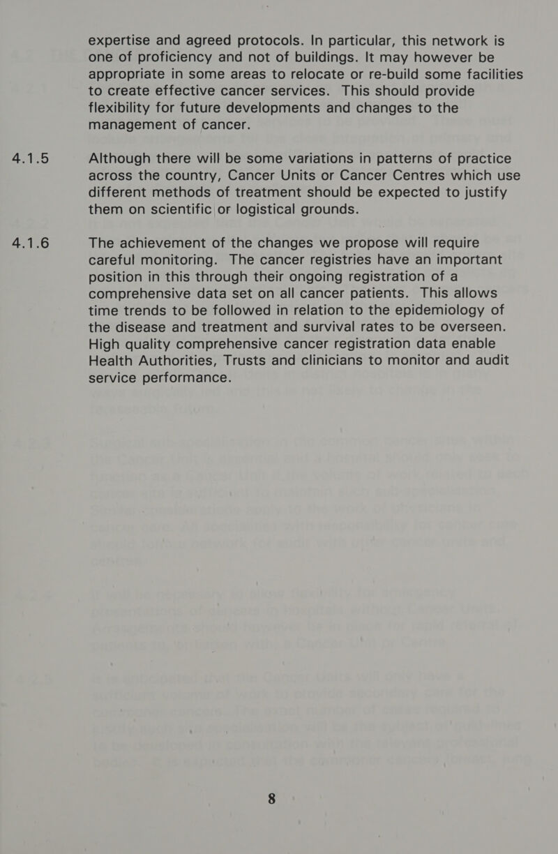 4.1.5 4.1.6 expertise and agreed protocols. In particular, this network is one of proficiency and not of buildings. It may however be appropriate in some areas to relocate or re-build some facilities to create effective cancer services. This should provide flexibility for future developments and changes to the management of cancer. Although there will be some variations in patterns of practice across the country, Cancer Units or Cancer Centres which use different methods of treatment should be expected to justify them on scientific or logistical grounds. The achievement of the changes we propose will require careful monitoring. The cancer registries have an important position in this through their ongoing registration of a comprehensive data set on all cancer patients. This allows time trends to be followed in relation to the epidemiology of the disease and treatment and survival rates to be overseen. High quality comprehensive cancer registration data enable Health Authorities, Trusts and clinicians to monitor and audit service performance.