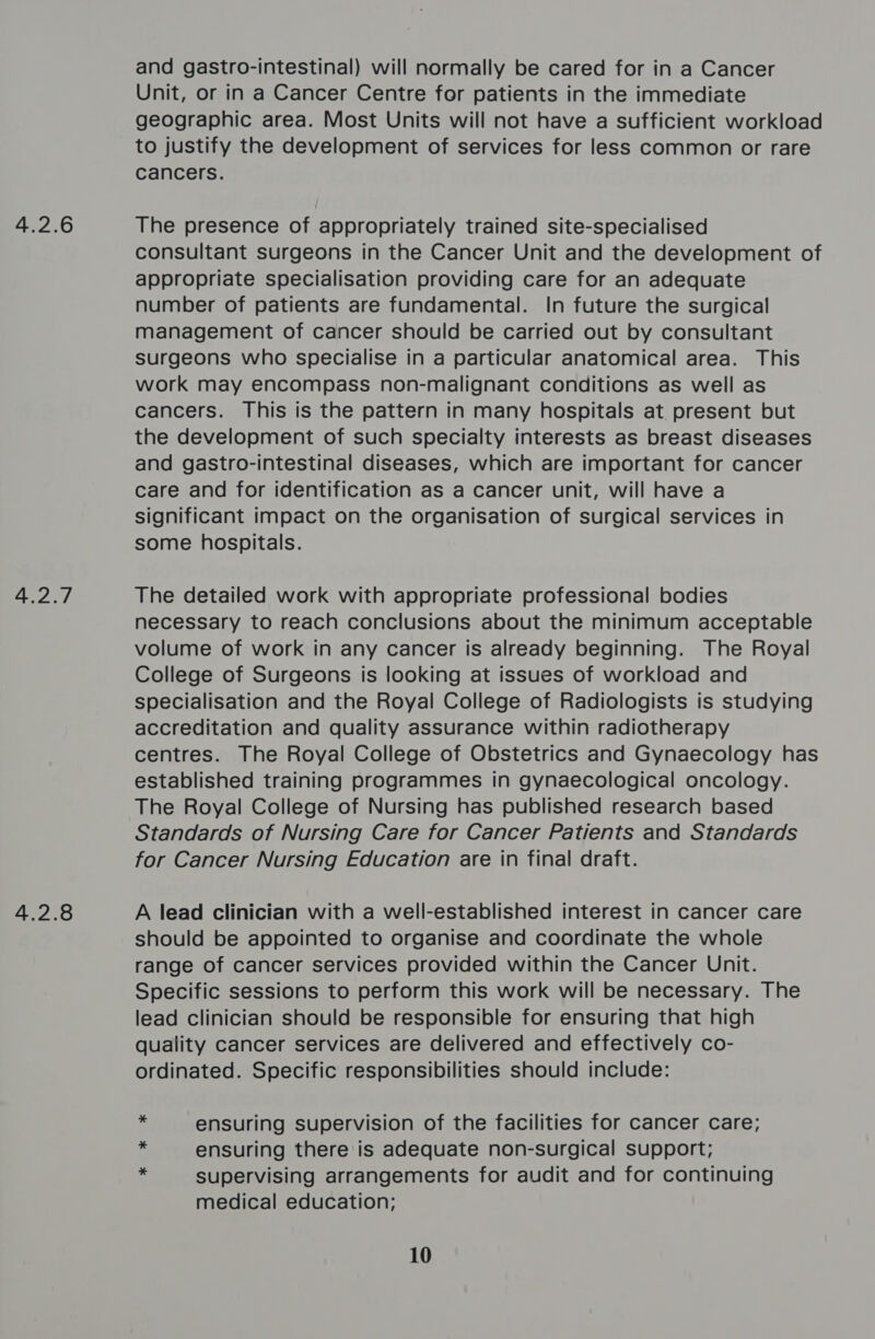 4.2.6 4.2.7 4.2.8 and gastro-intestinal) will normally be cared for in a Cancer Unit, or in a Cancer Centre for patients in the immediate geographic area. Most Units will not have a sufficient workload to justify the development of services for less common or rare cancers. The presence of appropriately trained site-specialised consultant surgeons in the Cancer Unit and the development of appropriate specialisation providing care for an adequate number of patients are fundamental. In future the surgical management of cancer should be carried out by consultant surgeons who specialise in a particular anatomical area. This work may encompass non-malignant conditions as well as cancers. This is the pattern in many hospitals at present but the development of such specialty interests as breast diseases and gastro-intestinal diseases, which are important for cancer care and for identification as a cancer unit, will have a significant impact on the organisation of surgical services in some hospitals. The detailed work with appropriate professional bodies necessary to reach conclusions about the minimum acceptable volume of work in any cancer is already beginning. The Royal College of Surgeons is looking at issues of workload and specialisation and the Royal College of Radiologists is studying accreditation and quality assurance within radiotherapy centres. The Royal College of Obstetrics and Gynaecology has established training programmes in gynaecological oncology. The Royal College of Nursing has published research based Standards of Nursing Care for Cancer Patients and Standards for Cancer Nursing Education are in final draft. A lead clinician with a well-established interest in cancer care should be appointed to organise and coordinate the whole range of cancer services provided within the Cancer Unit. Specific sessions to perform this work will be necessary. The lead clinician should be responsible for ensuring that high quality cancer services are delivered and effectively co- ordinated. Specific responsibilities should include: ensuring supervision of the facilities for cancer care; ensuring there is adequate non-surgical support; supervising arrangements for audit and for continuing medical education;