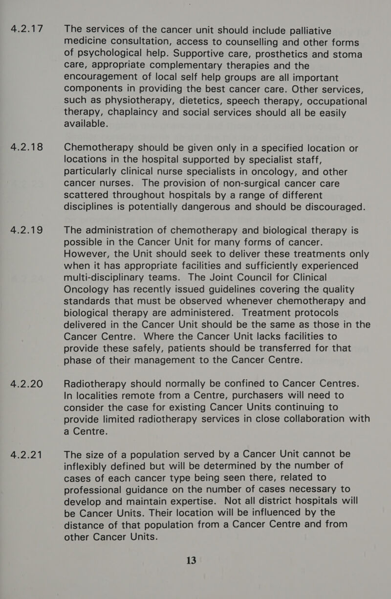 4.2.17 4.2.18 4.2.19 4.2.20 4.2.21 The services of the cancer unit should include palliative medicine consultation, access to counselling and other forms of psychological help. Supportive care, prosthetics and stoma care, appropriate complementary therapies and the encouragement of local self help groups are all important components in providing the best cancer care. Other services, such as physiotherapy, dietetics, speech therapy, occupational therapy, chaplaincy and social services should all be easily available. Chemotherapy should be given only in a specified location or locations in the hospital supported by specialist staff, particularly clinical nurse specialists in oncology, and other Cancer nurses. The provision of non-surgical cancer care scattered throughout hospitals by a range of different disciplines is potentially dangerous and should be discouraged. The administration of chemotherapy and biological therapy is possible in the Cancer Unit for many forms of cancer. However, the Unit should seek to deliver these treatments only when it has appropriate facilities and sufficiently experienced multi-disciplinary teams. The Joint Council for Clinical Oncology has recently issued guidelines covering the quality standards that must be observed whenever chemotherapy and biological therapy are administered. Treatment protocols delivered in the Cancer Unit should be the same as those in the Cancer Centre. Where the Cancer Unit lacks facilities to provide these safely, patients should be transferred for that phase of their management to the Cancer Centre. Radiotherapy should normally be confined to Cancer Centres. In localities remote from a Centre, purchasers will need to consider the case for existing Cancer Units continuing to provide limited radiotherapy services in close collaboration with a Centre. The size of a population served by a Cancer Unit cannot be inflexibly defined but will be determined by the number of cases of each cancer type being seen there, related to professional guidance on the number of cases necessary to develop and maintain expertise. Not all district hospitals will be Cancer Units. Their location will be influenced by the distance of that population from a Cancer Centre and from other Cancer Units. 13