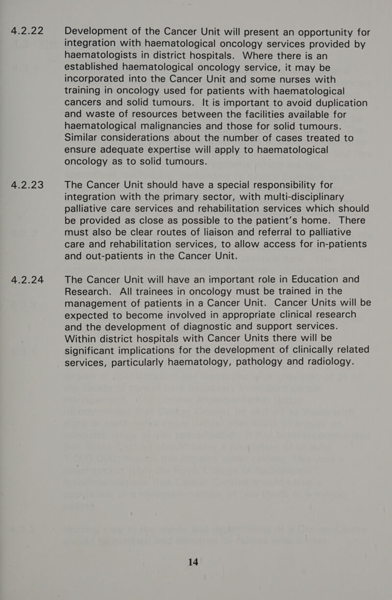 4.2.22 4.2.23 4.2.24 Development of the Cancer Unit will present an opportunity for integration with haematological oncology services provided by haematologists in district hospitals. Where there is an established haematological oncology service, it may be incorporated into the Cancer Unit and some nurses with training in oncology used for patients with haematological cancers and solid tumours. It is important to avoid duplication and waste of resources between the facilities available for haematological malignancies and those for solid tumours. Similar considerations about the number of cases treated to ensure adequate expertise will apply to haematological oncology as to solid tumours. The Cancer Unit should have a special responsibility for integration with the primary sector, with multi-disciplinary palliative care services and rehabilitation services which should be provided as close as possible to the patient’s home. There must also be clear routes of liaison and referral to palliative care and rehabilitation services, to allow access for in-patients and out-patients in the Cancer Unit. The Cancer Unit will have an important role in Education and Research. All trainees in oncology must be trained in the management of patients in a Cancer Unit. Cancer Units will be expected to become involved in appropriate clinical research and the development of diagnostic and support services. Within district hospitals with Cancer Units there will be significant implications for the development of clinically related services, particularly haematology, pathology and radiology.