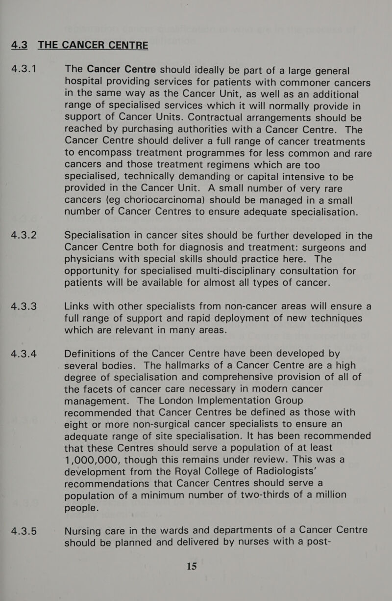 a 2 wo 4.3.2 4.3.3 4.3.4 4.3.5 The Cancer Centre should ideally be part of a large general hospital providing services for patients with commoner cancers in the same way as the Cancer Unit, as well as an additional range of specialised services which it will normally provide in support of Cancer Units. Contractual arrangements should be reached by purchasing authorities with a Cancer Centre. The Cancer Centre should deliver a full range of cancer treatments to encompass treatment programmes for less common and rare cancers and those treatment regimens which are too specialised, technically demanding or capital intensive to be provided in the Cancer Unit. A small number of very rare cancers (eg choriocarcinoma) should be managed in a small number of Cancer Centres to ensure adequate specialisation. Specialisation in cancer sites should be further developed in the Cancer Centre both for diagnosis and treatment: surgeons and physicians with special skills should practice here. The opportunity for specialised multi-disciplinary consultation for patients will be available for almost all types of cancer. Links with other specialists from non-cancer areas will ensure a full range of support and rapid deployment of new techniques which are relevant in many areas. Definitions of the Cancer Centre have been developed by several bodies. The hallmarks of a Cancer Centre are a high degree of specialisation and comprehensive provision of all of the facets of cancer care necessary in modern cancer management. The London Implementation Group recommended that Cancer Centres be defined as those with eight or more non-surgical cancer specialists to ensure an adequate range of site specialisation. It has been recommended that these Centres should serve a population of at least 1,000,000, though this remains under review. This was a development from the Royal College of Radiologists’ recommendations that Cancer Centres should serve a population of a minimum number of two-thirds of a million people. Nursing care in the wards and departments of a Cancer Centre should be planned and delivered by nurses with a post- 15