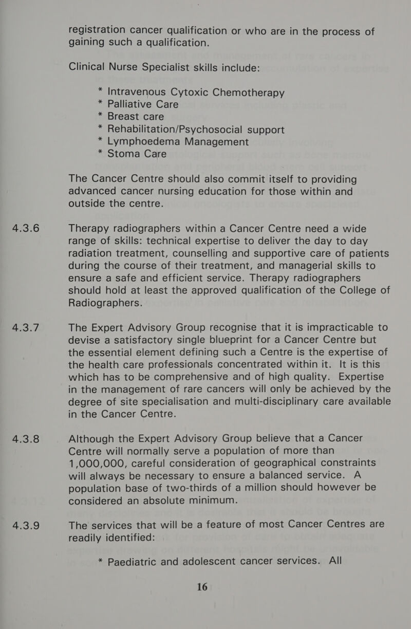 4.3.6 4.3.7 4.3.8 4.3.9 registration cancer qualification or who are in the process of gaining such a qualification. Clinical Nurse Specialist skills include: * Intravenous Cytoxic Chemotherapy * Palliative Care * Breast care * Rehabilitation/Psychosocial support * Lymphoedema Management * Stoma Care The Cancer Centre should also commit itself to providing advanced cancer nursing education for those within and outside the centre. Therapy radiographers within a Cancer Centre need a wide range of skills: technical expertise to deliver the day to day radiation treatment, counselling and supportive care of patients during the course of their treatment, and managerial skills to ensure a Safe and efficient service. Therapy radiographers should hold at least the approved qualification of the College of Radiographers. The Expert Advisory Group recognise that it is impracticable to devise a satisfactory single blueprint for a Cancer Centre but the essential element defining such a Centre is the expertise of the health care professionals concentrated within it. It is this which has to be comprehensive and of high quality. Expertise in the management of rare cancers will only be achieved by the degree of site specialisation and multi-disciplinary care available in the Cancer Centre. Although the Expert Advisory Group believe that a Cancer Centre will normally serve a population of more than 1,000,000, careful consideration of geographical constraints will always be necessary to ensure a balanced service. A population base of two-thirds of a million should however be considered an absolute minimum. The services that will be a feature of most Cancer Centres are readily identified: * Paediatric and adolescent cancer services. All 16