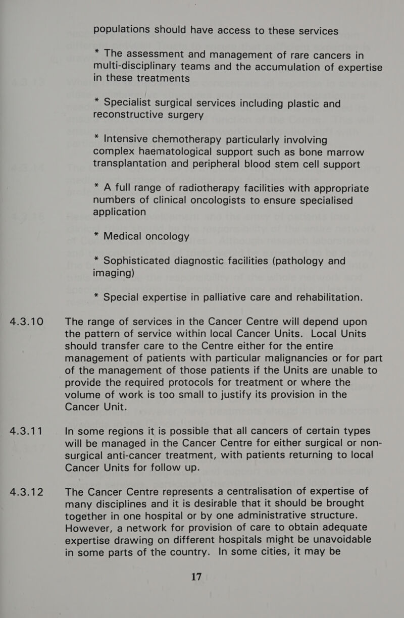 4.3.10 4.3.11 4.3.12 populations should have access to these services * The assessment and management of rare cancers in multi-disciplinary teams and the accumulation of expertise in these treatments * Specialist surgical services including plastic and reconstructive surgery * Intensive chemotherapy particularly involving complex haematological support such as bone marrow transplantation and peripheral blood stem cell support * A full range of radiotherapy facilities with appropriate numbers of clinical oncologists to ensure specialised application * Medical oncology * Sophisticated diagnostic facilities (pathology and imaging) * Special expertise in palliative care and rehabilitation. The range of services in the Cancer Centre will depend upon the pattern of service within local Cancer Units. Local Units should transfer care to the Centre either for the entire management of patients with particular malignancies or for part of the management of those patients if the Units are unable to provide the required protocols for treatment or where the volume of work is too small to justify its provision in the Cancer Unit. In some regions it is possible that all cancers of certain types will be managed in the Cancer Centre for either surgical or non- surgical anti-cancer treatment, with patients returning to local Cancer Units for follow up. The Cancer Centre represents a centralisation of expertise of many disciplines and it is desirable that it should be brought together in one hospital or by one administrative structure. However, a network for provision of care to obtain adequate expertise drawing on different hospitals might be unavoidable in some parts of the country. In some cities, it may be 17