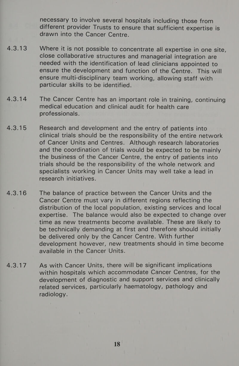 4.3.13 4.3.14 4.3.15 4.3.16 4.3.17 necessary to involve several hospitals including those from different provider Trusts to ensure that sufficient expertise is drawn into the Cancer Centre. Where it is not possible to concentrate all expertise in one site, close collaborative structures and managerial integration are needed with the identification of lead clinicians appointed to ensure the development and function of the Centre. This will ensure multi-disciplinary team working, allowing staff with particular skills to be identified. The Cancer Centre has an important role in training, continuing medical education and clinical audit for health care professionals. Research and development and the entry of patients into clinical trials should be the responsibility of the entire network of Cancer Units and Centres. Although research laboratories and the coordination of trials would be expected to be mainly the business of the Cancer Centre, the entry of patients into trials should be the responsibility of the whole network and specialists working in Cancer Units may well take a lead in research initiatives. The balance of practice between the Cancer Units and the Cancer Centre must vary in different regions reflecting the distribution of the local population, existing services and local expertise. The balance would also be expected to change over time as new treatments become available. These are likely to be technically demanding at first and therefore should initially be delivered only by the Cancer Centre. With further | development however, new treatments should in time become available in the Cancer Units. As with Cancer Units, there will be significant implications within hospitals which accommodate Cancer Centres, for the development of diagnostic and support services and Clinically related services, particularly haematology, pathology and radiology. 18