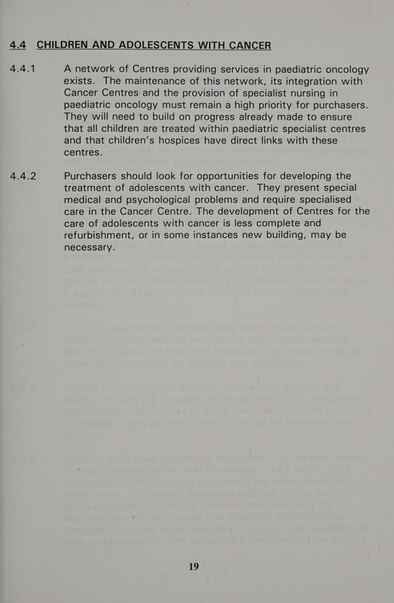 4 sti ae A network of Centres providing services in paediatric oncology exists. The maintenance of this network, its integration with Cancer Centres’ and the provision of specialist nursing in paediatric oncology must remain a high priority for purchasers. They will need to build on progress already made to ensure that all children are treated within paediatric specialist centres and that children’s hospices have direct links with these centres. Purchasers should look for opportunities for developing the treatment of adolescents with cancer. They present special medical and psychological problems and require specialised care in the Cancer Centre. The development of Centres for the care of adolescents with cancer is less complete and refurbishment, or in some instances new building, may be necessary. 19