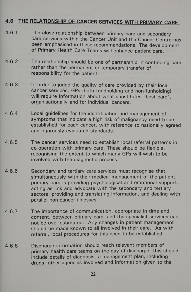 4.6 iN PO 4.6.4 4.6.5 4.6.6 4.6.7 4.6.8 The close relationship between primary care and secondary care services within the Cancer Unit and the Cancer Centre has been emphasised in these recommendations. The development of Primary Health Care Teams will enhance patient care. The relationship should be one of partnership in continuing care rather than the permanent or temporary transfer of responsibility for the patient. In order to judge the quality of care provided by their local cancer services, GPs (both fundholding and non-funholding) will require information about what constitutes best care, organisationally and for individual cancers. Local guidelines for the identification and management of symptoms that indicate a high risk of malignancy need to be established for each cancer, with reference to nationally agreed and rigorously evaluated standards. The cancer services need to establish local referral patterns in co-operation with primary care. These should be flexible, recognising the extent to which many GPs will wish to be involved with the diagnostic process. Secondary and tertiary care services must recognise that, simultaneously with their medical management of the patient, primary care is providing psychological and emotional support, acting as link and advocate with the secondary and tertiary sectors, providing and translating information, and dealing with parallel non-cancer illnesses. The importance of communication, appropriate in time and content, between primary care, and the specialist services can not be over-estimated. Any changes in patient management should be made known to ali involved in their care. As with referral, local procedures for this need to be established. Discharge information should reach relevant members of primary health care teams on the day of discharge; this should include details of diagnosis, a management plan, including drugs, other agencies involved and information given to the 22