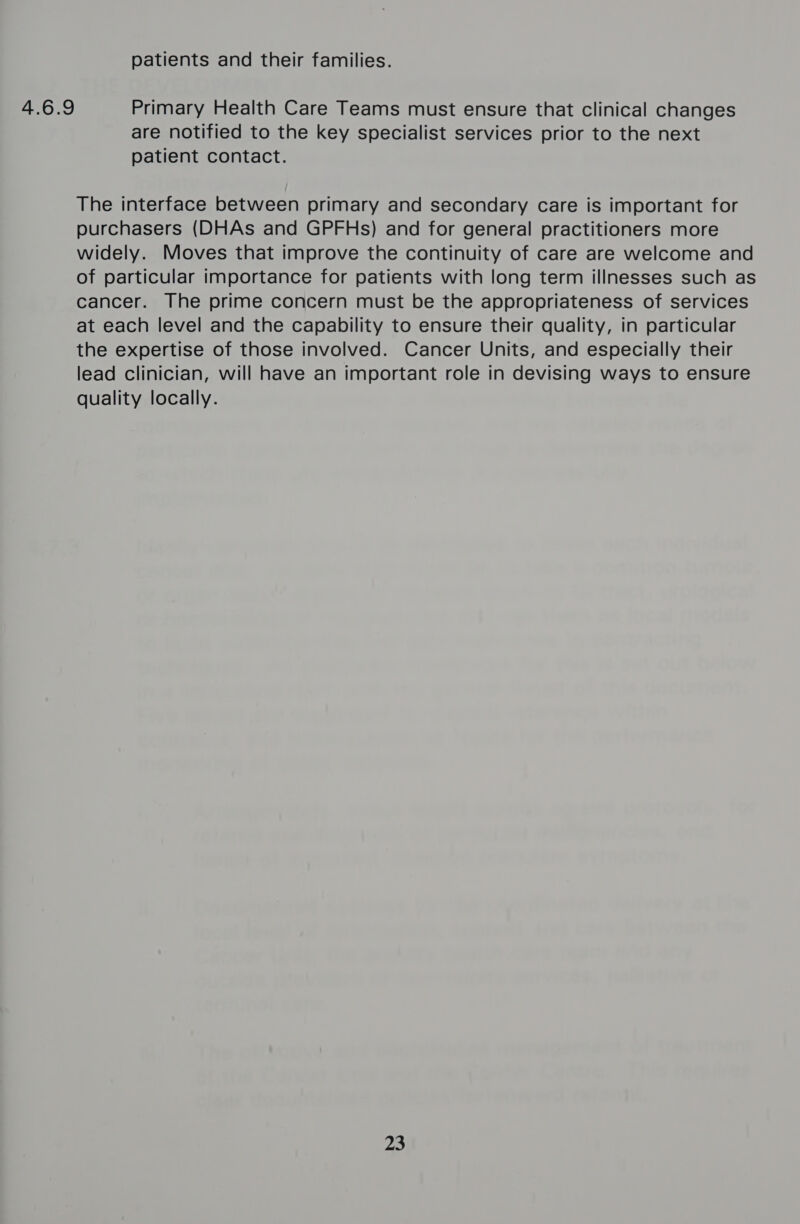 4.6.9 patients and their families. Primary Health Care Teams must ensure that clinical changes are notified to the key specialist services prior to the next patient contact. The interface between primary and secondary care is important for purchasers (DHAs and GPFHs) and for general practitioners more widely. Moves that improve the continuity of care are welcome and of particular importance for patients with long term illnesses such as cancer. The prime concern must be the appropriateness of services at each level and the capability to ensure their quality, in particular the expertise of those involved. Cancer Units, and especially their lead clinician, will have an important role in devising ways to ensure quality locally. 23