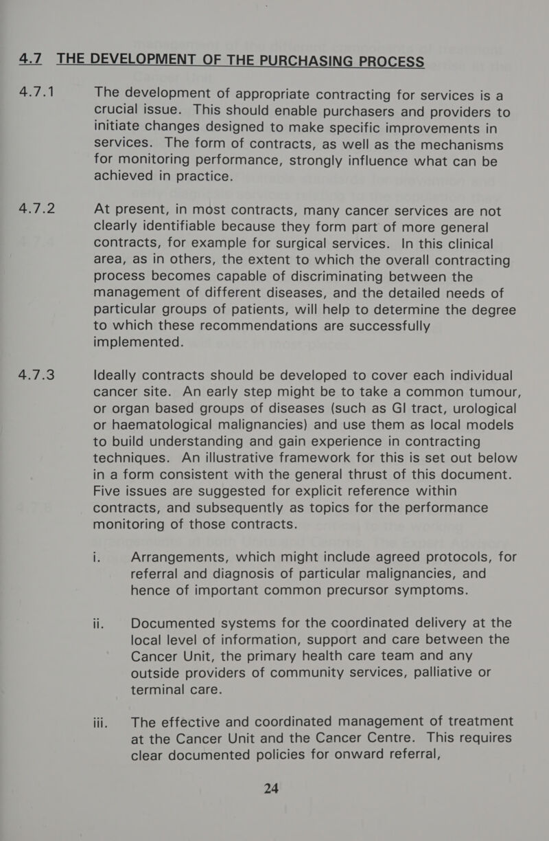 4.1 iN Shed 4.7.3  The development of appropriate contracting for services is a crucial issue. This should enable purchasers and providers to initiate changes designed to make specific improvements in services. The form of contracts, as well as the mechanisms for monitoring performance, strongly influence what can be achieved in practice. At present, in most contracts, many cancer services are not clearly identifiable because they form part of more general contracts, for example for surgical services. In this clinical area, as in others, the extent to which the overall contracting process becomes capable of discriminating between the management of different diseases, and the detailed needs of particular groups of patients, will help to determine the degree to which these recommendations are successfully implemented. Ideally contracts should be developed to cover each individual cancer site. An early step might be to take a common tumour, or organ based groups of diseases (such as Gl tract, urological or haematological malignancies) and use them as local models to build understanding and gain experience in contracting techniques. An illustrative framework for this is set out below in a form consistent with the general thrust of this document. Five issues are suggested for explicit reference within contracts, and subsequently as topics for the performance monitoring of those contracts. i. Arrangements, which might include agreed protocols, for referral and diagnosis of particular malignancies, and hence of important common precursor symptoms. ii. Documented systems for the coordinated delivery at the local level of information, Support and care between the Cancer Unit, the primary health care team and any outside providers of community services, palliative or terminal care. iii. | The effective and coordinated management of treatment at the Cancer Unit and the Cancer Centre. This requires clear documented policies for onward referral, 24