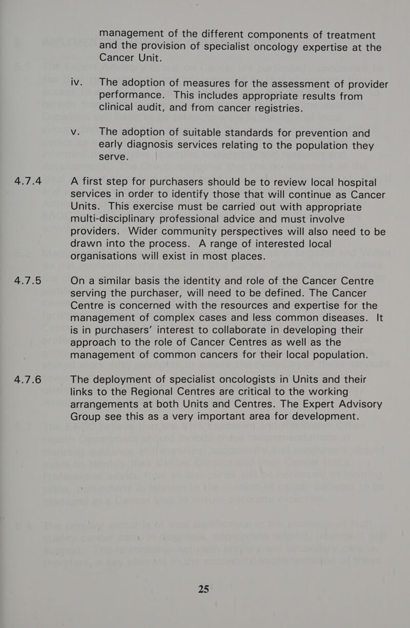 4.7.4 4.7.5 4.7.6 management of the different components of treatment and the provision of specialist oncology expertise at the Cancer Unit. iv. The adoption of measures for the assessment of provider performance. This includes appropriate results from clinical audit, and from cancer registries. Vv. The adoption of suitable standards for prevention and early diagnosis services relating to the population they serve. A first step for purchasers should be to review local hospital services in order to identify those that will continue as Cancer Units. This exercise must be carried out with appropriate multi-disciplinary professional advice and must involve providers. Wider community perspectives will also need to be drawn into the process. A range of interested local organisations will exist in most places. On a similar basis the identity and role of the Cancer Centre serving the purchaser, will need to be defined. The Cancer Centre is concerned with the resources and expertise for the management of complex cases and less common diseases. It is in purchasers’ interest to collaborate in developing their approach to the role of Cancer Centres as well as the management of common cancers for their local population. The deployment of specialist oncologists in Units and their links to the Regional Centres are critical to the working arrangements at both Units and Centres. The Expert Advisory Group see this as a very important area for development. 25
