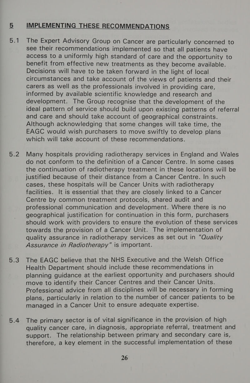 lon St eZ et) 5.4 IMPLEMENTING THESE RECOMMENDATIONS  The Expert Advisory Group on Cancer are particularly concerned to see their recommendations implemented so that all patients have access to a uniformly high standard of care and the opportunity to benefit from effective new treatments as they become available. Decisions will have to be taken forward in the light of local circumstances and take account of the views of patients and their carers as well as the professionals involved in providing care, informed by available scientific knowledge and research and development. The Group recognise that the development of the ideal pattern of service should build upon existing patterns of referral and care and should take account of geographical constraints. Although acknowledging that some changes will take time, the EAGC would wish purchasers to move swiftly to develop plans which will take account of these recommendations. Many hospitals providing radiotherapy services in England and Wales do not conform to the definition of a Cancer Centre. In some cases the continuation of radiotherapy treatment in these locations will be justified because of their distance from a Cancer Centre. In such cases, these hospitals will be Cancer Units with radiotherapy facilities. It is essential that they are closely linked to a Cancer Centre by common treatment protocols, shared audit and professional communication and development. Where there is no geographical justification for continuation in this form, purchasers should work with providers to ensure the evolution of these services towards the provision of a Cancer Unit. The implementation of quality assurance in radiotherapy services as set out in “Quality Assurance in Radiotherapy” is important. The EAGC believe that the NHS Executive and the Welsh Office Health Department should include these recommendations in planning guidance at the earliest opportunity and purchasers should move to identify their Cancer Centres and their Cancer Units. Professional advice from all disciplines will be necessary in forming plans, particularly in relation to the number of cancer patients to be managed in a Cancer Unit to ensure adequate expertise. The primary sector is of vital significance in the provision of high quality cancer care, in diagnosis, appropriate referral, treatment and support. The relationship between primary and secondary care is, therefore, a key element in the successful implementation of these 26